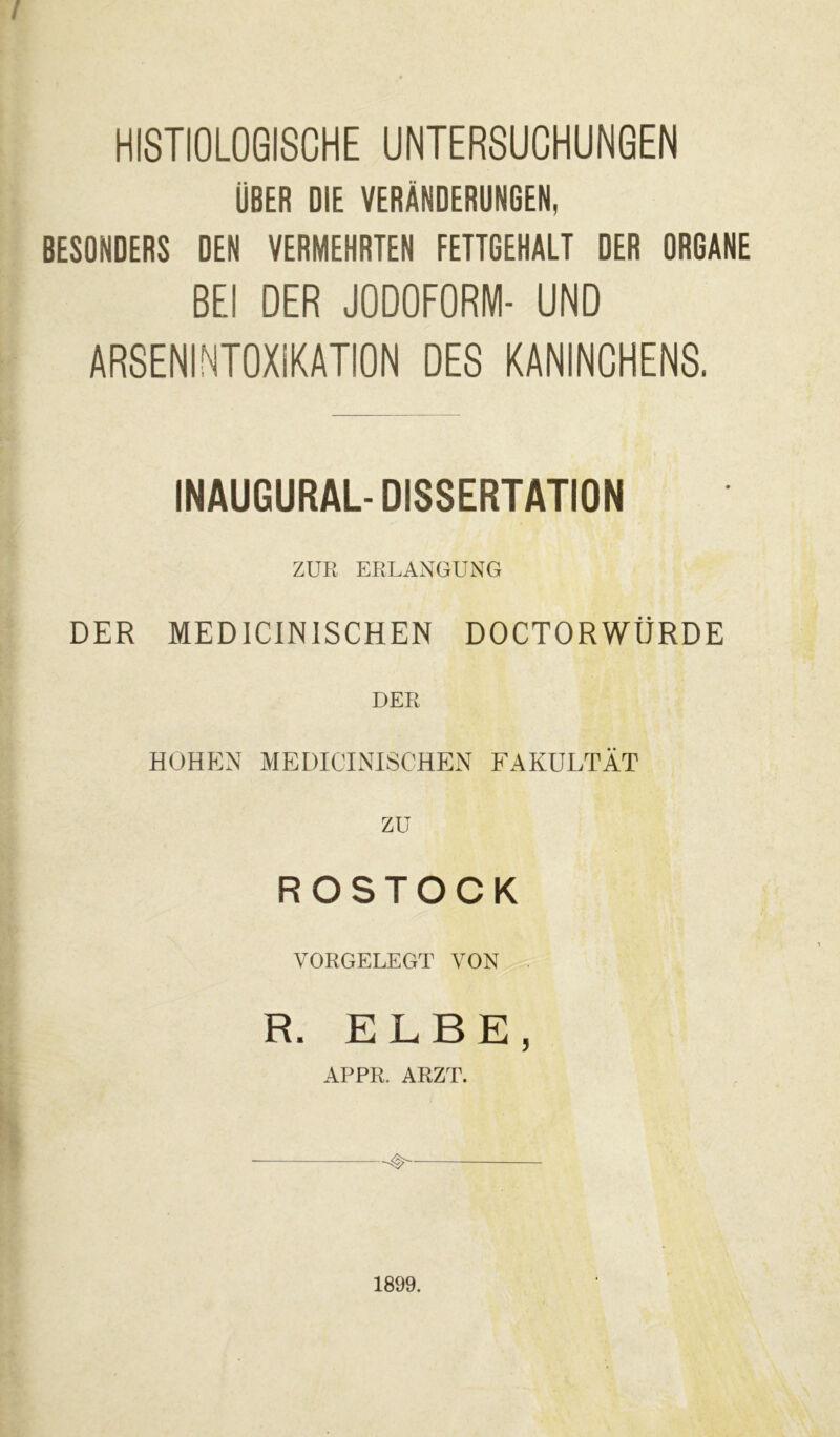 HISTIOLOGISCHE UNTERSUCHUNGEN ÜBER DIE VERÄNDERUNGEN, BESDNDERS DEN VERMEHRTEN FETTGEHALT DER ORGANE BEI DER JODOFORM- UND ARSENINTOXiKATION DES KANINCHENS. INAUGURALDISSERTATION ZUR ERLANGUNG DER MEDICINISCHEN DOCTORWÜRDE HOHEN MEDICINISCHEN FAKULTÄT ZU ROSTOCK VORGELEGT VON R. ELBE, APPR. ARZT. 1899.