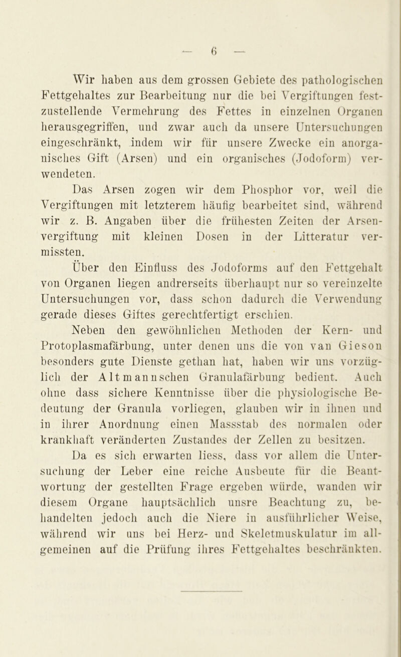 Wir haben aus dem ^^rossen Gebiete des patliologischen Fettgehaltes zur Bearbeitung nur die bei Vergiftungen fest- zustellende Vermehrung des Fettes in einzelnen Organen lierausgegriffen, und zwar auch da unsere Untersuchungen eingeschränkt, indem wir für unsere Zwecke ein anorga- nisches Gift (Arsen) und ein organisches (Jodoform) ver- wendeten. Das Arsen zogen wir dem Phosphor vor, weil die Vergiftungen mit letzterem häufig bearbeitet sind, während wir z. B. Angaben über die frühesten Zeiten der Arsen- vergiftung mit kleinen Dosen in der Litteratur ver- missten. Über den Einfluss des Jodoforms auf den Fettgehalt von Organen liegen andrerseits überhaupt nur so vereinzelte Untersuchungen vor, dass schon dadurch die Verwendung gerade dieses Giftes gerechtfertigt erschien. Neben den gewöhnlichen Methoden der Kern- und Protoplasmafärbung, unter denen uns die von van Giesou besonders gute Dienste gethan hat, haben wir uns vorzüg- lich der Altmannschen Granulafärbung bedient. Auch ohne dass sichere Kenntnisse über die physiologische Be- deutung der Granula vorliegen, glauben wir in ihnen und in ihrer Anordnung einen Massstab des normalen oder krankhaft veränderten Zustandes der Zellen zu besitzen. Da es sicli erwarten liess, dass vor allem die Unter- suchung der Leber eine reiche Ausbeute für die Beant- wortung der gestellten Frage ergeben würde, wanden wir diesem Organe hauptsächlich unsre Beachtung zu, be- handelten jedoch auch die Niere in ausfülirlicher Weise, während wir uns bei Herz- und Skeletmuskulatur im all- gemeinen auf die Prüfung ihres Fettgehaltes beschränkten.