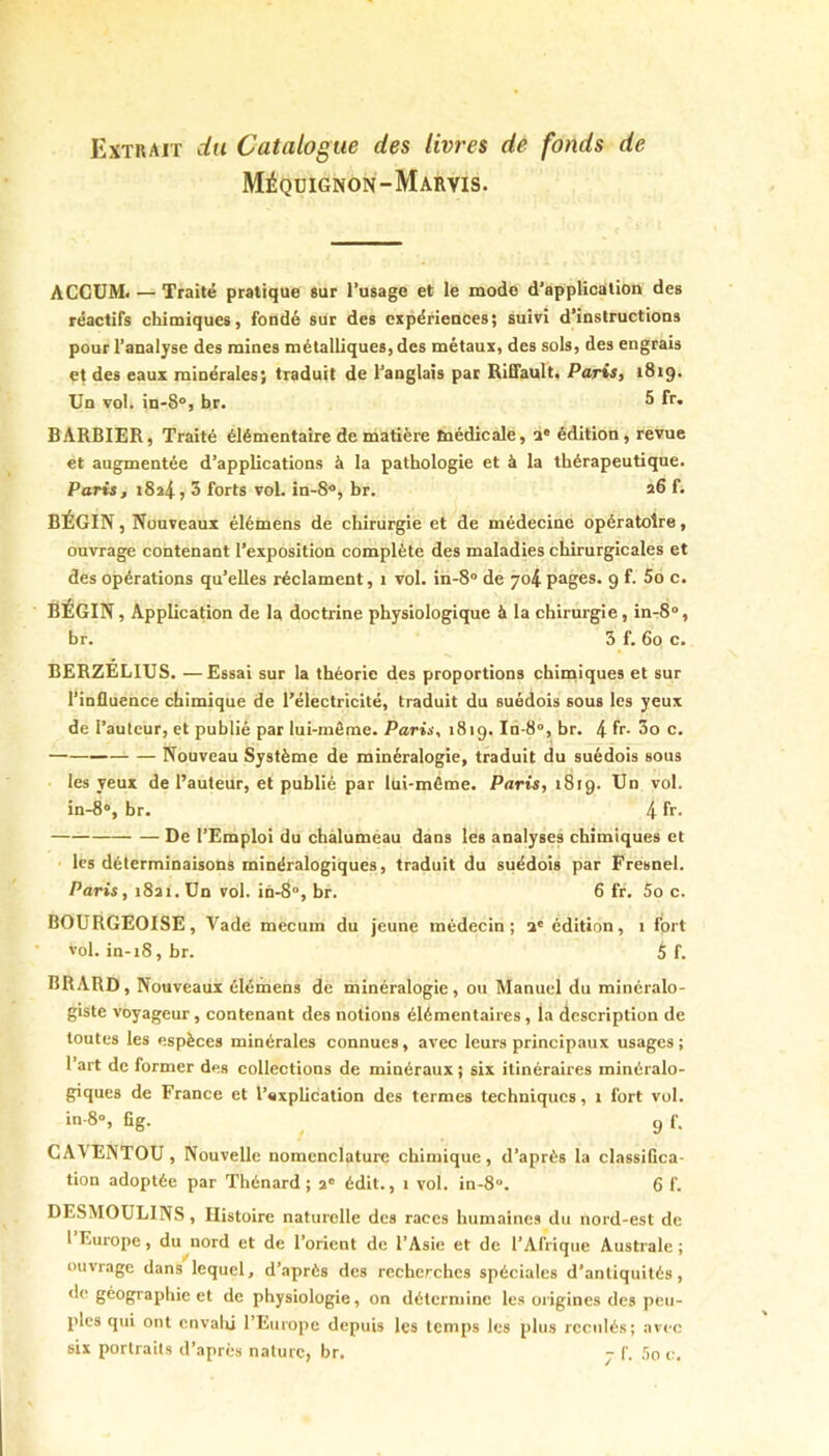 Extrait du Catalogue des livres de fonds de Méqdignon-Maryis. ACCUM. — Traité pratique *ur l’usage et le mode d’application des réactifs chimiques, fondé sur des expériences; suivi d’instructions pour l’analyse des mines métalliques, des métaux, des sols, des engrais et des eaux minérales; traduit de l’anglais par RiEfault, Paris, 1819. Un vol. in-8®, br. 5 fr. BARBIER, Traité élémentaire de matière taédicale, a* édition, revue et augmentée d’applications à la pathologie et à la thérapeutique. Paris, 1824? 3 forts vol. in-8®, br. 26 f« BÉGIN, Nouveaux élémens de chirurgie et de médecine opératoire, ouvrage contenant l’exposition complète des maladies chirurgicales et des opérations qu’elles réclament, 1 vol. in-8“ de 704 pages. 9 f. 5o c. BÉGIN, Application de la doctrine physiologique à la chirurgie, in-S», br. 5 f. 60 c. BERZELIUS. —Essai sur la théorie des proportions chimiques et sur l’influence chimique de l’électricité, traduit du suédois sous les yeux de l’auteur, et publié par lui-môme. Paris, 1819. In-8“, br. 4 fr- 3o c. Nouveau Système de minéralogie, traduit du suédois sous les yeux de l’auteur, et publié par lui-méme. Paris, 1819. Un vol. in-8“, br. 4 fr- De l’Emploi du chàluméau dans les analyses chimiques et les déterminaisons minéralogiques, traduit du suédois par Fresnel. Paris, 18a 1. Un vol. in-8“, br. 6 fr. 5o c. BOURGEOISE, Vade mecuin du jeune médecin; a' édition, 1 fort vol. in-18, br. $ f. BRARD, Nouveaux élémens de minéralogie, ou Manuel du minéralo- giste voyageur, contenant des notions élémentaires, la description de toutes les espèces minérales connues, avec leurs principaux usages ; l’art de former des collections de minéraux ; six itinéraires minéralo- giques de France et l’axplication des termes techniques, 1 fort vol. in-8“, fîg. ^ g f. CA\ENTOU, Nouvelle nomenclature chimique, d’après la classiGca- tion adoptée par Thénard; 2“ édit., 1 vol. in-8. 6 f. DESMOULINS, Histoire naturelle des races humaines du nord-est de 1 Europe, du nord et de l’orient de l’Asie et de l’Afrique Australe ; ouvrage dans lequel, d’après des recherches spéciales d'antiquités, de géographie et de physiologie, on détermine les origines des peu- ples qui ont cnvalû l’Europe depuis les temps les plus reculés; avec six portraits d’après nature, br. j f. 5o c.