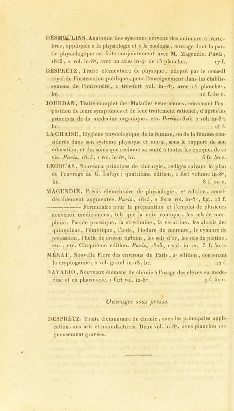 DESMÛkULINS. Anatomie des systèmes nerveux des animaux à vertè- bres , appliquée à la physiologie et à la zoologie, ouvrage dont la par- tie physiologique est faite conjointement avec M. Magendie. Paris, 1825, 2 vol. in-8“, avec un atlas in-4 de i3 planches. 17 f. DESPRETZ, Traité élémentaire de physique, adopté par le conseil royal de Tinslruction publique, pour l’enseignement dans les établis- semeus de l’université, 1 très-fort vol. in-R», avec i4 planches, br. 10 f. 5o c. JOURDAN, Traité complet des Maladies vénériennes, contenant l’ex- position de leurc symptômes et de leur traitement rationel, d’après les principes de la médecine organique, etc. Parts,. 1826, 2 vol. in-8“, br. i4 f. LA CHAISE, Hygiène physiologique de la femme, ou de la femme con- sidérée dans son système physique et moral, sous le rapport de son éducation, et des soins que réclame sa santé à toutes les époques de sa vie. Paris, iSzS, 1 vol. in-8°, br. 6 fr. 5o c. LEGOUAS, Nouveaux principes de chirurgie, rédigés suivant le plan de l’ouvrage de G. Lafaye; quatrième édition, t fort volume in-8°, br. 8 f. 5o c. MAGENDIE, Précis élémentaire de physiologie, 2' édition, consi- dérablement augmentée. Paris, 1826, 2 forts vol. in-8“, lîg.. rS f. Formulaire pour la préparation et l’emploi de plusieurs nouveaux médicamens, tels que la noix vomique, les sels de mor- phine, l’acide prussique, la strychnine, la vératrine, les alcalis des quinquinas, l’émétique, l’iode, l’iodure de mercure, le cyanure de potassium , l’huile de croton tiglium , les sels d’or, les sels de platine, etc., etc. Cinquième édition. Paris, 2828, 1 vol. in-t2. 3 f; 5o c. MÉRAT , Nouvelle Flore des environs de Paris , 2' édition , contenant la cryptogamie, 2 vol. grand in-18, br. 12 f. NAVARIO, Nouveaux élémens de chimie à l’usage des élèves en méde- cine et en pharmacie, 1 fort vol. in-8. ^ 9 f. 5o c. Ouvrages sous presse. DESPRETZ. Traité élémentaire de chimie, avec les principales appli- cations aux arts et manufactures. Deux vol. in-8“, avec planches soi- gneusement gravées.