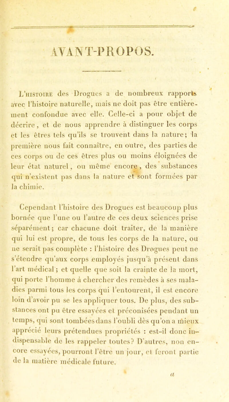 AVANT-JVROPOS. L’histoire des Drogues a de nombreux rapports avec l’histoire naturelle, mais ne doit pas être entière- ment confondue avec elle. Celle-ci a pour objet de décrire, et de nous apprendre à distinguer les corps et les êtres tels qu’ils se trouvent dans la nature; la première nous fait connaître, en outre, des parties de ces corps ou de ces êtres plus ou moins éloignées de leur état naturel, ou même encore, des substances qui n’existent ])as dans la nature et sont formées par la chimie. Cependant l’histoire des Drogues est beaucoup plus bornée que l’une ou l’autre de ces deux sciences prise séparément; car chacune doit traiter, de la manière qui lui est propre, de tous les corps de la nature, ou ne serait pas complète : l’histoire des Drogues peut ne s'étendre qu’aux corps employés jusqu’à présent dans l’art médical ; et quelle que soit la crainte de la mort, qui porte l’homme à chercher des remèdes à ses mala- dies parmi tous les corps qui l’entourent, il est encore loin d’ avoir pu se les appliquer tous. De plus, des sub- stances ont pu être essayées et préconisées pendant un temps, qui sont tombéesdans l’oubli dès qu’on a mieux apprécié leurs prétendues propriétés : est-il donc in- dispensable de les rappeler toutes? D’autres, non en- core essayées, pourront l’être un jour, et feront partie de la matière médicale future. a