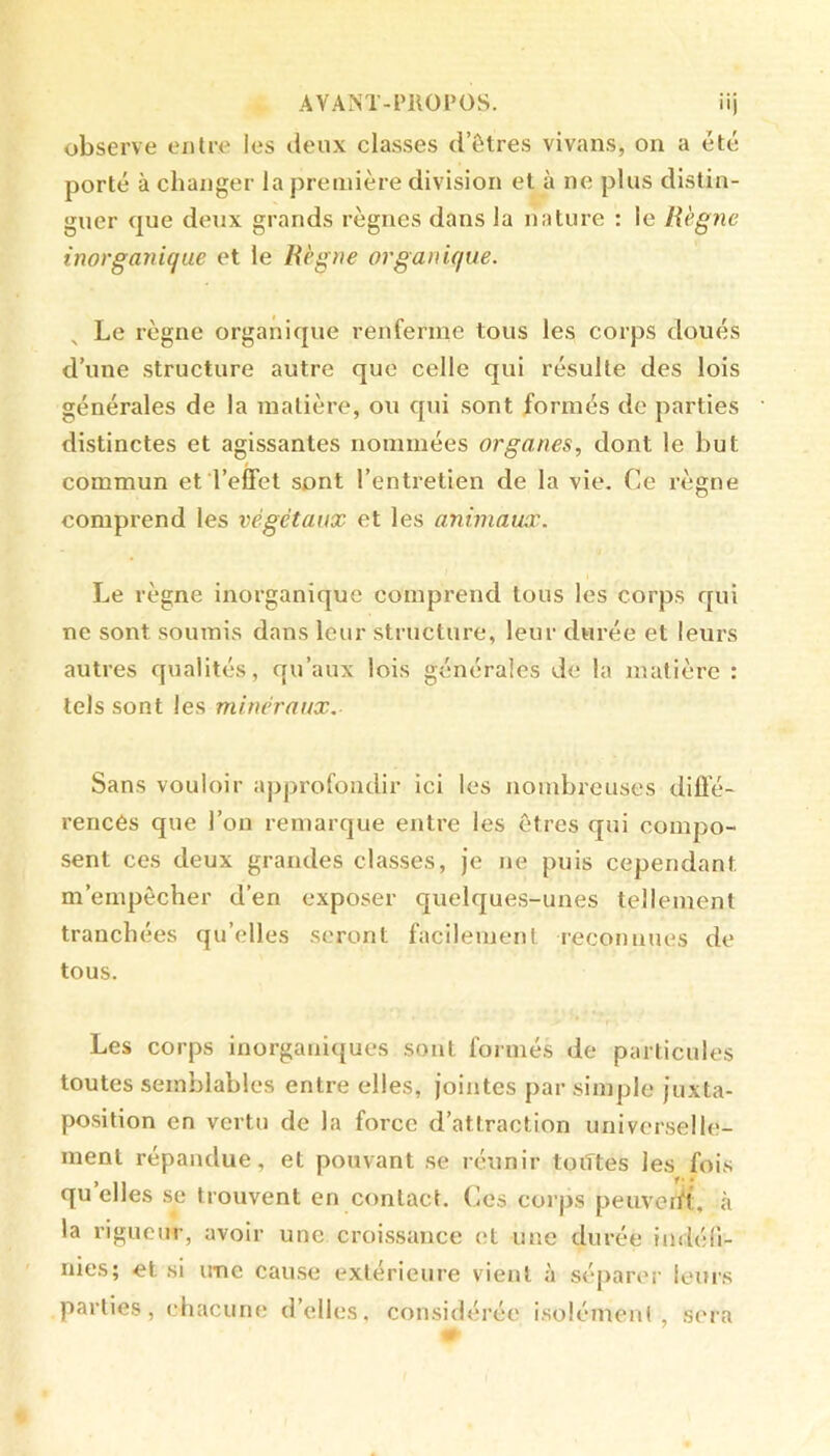 AVANT-l’ROPOS. iij observe entre les ileux classes d’êtres vivans, on a été porté à changer la première division et à ne plus distin- guer que deux grands règnes dans la nature : le Règne inorganique et le Règne organique. Le règne organique renferme tous les corps doués d’une structure autre que celle qui résulte des lois générales de la matière, ou qui sont formés de parties distinctes et agissantes nommées organes, dont le but commun et l’effet sont l’entretien de la vie. Ce règne comprend les végétaux et les animaux. Le règne inorganique comprend tous les corps qui ne sont soumis dans leur structure, leur durée et leurs autres qualités, qu’aux lois générales de la matière : tels sont les minéraux. Sans vouloir appi'ofondir ici les nombreuses diffé- rencês que l’on remarque entre les êtres qui compo- sent ces deux grandes classes. Je ne puis cependant m’empêcher d’en exposer c|uelques-unes tellement tranchées qu’elles seront facilement reconnues de tous. Les corps inorganiques sont formés de particules toutes semblables entre elles, Jointes par simple Juxta- position en vertu de la force d’attraction universelle- ment répandue, et pouvant se réunir toiTtes les fois qu’elles se trouvent en contact. Ces corps peuveift, à la rigueur, avoir une croissance et une durée iadéli- nies; et si une cause extérieure vient à séparer leurs parties, chacune d’elles, considérée isolément, sera