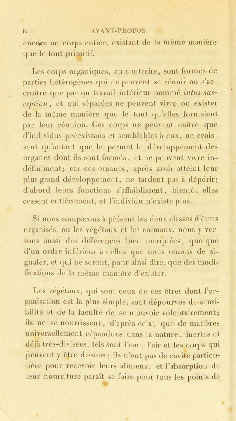 encoüi'e un corps entier, existant de la môme manière que le tout primitif. Les corps organiques, au contraire, sont formés de parties hétérogènes qui ne peuvent se réunir ou s’ac- croître que par un travail intérieur nommé intus-sus- ceplionJ et qui séparées ne peuvent vivre ou exister de la même manière que le tout qu’elles formaient par leur réunion. Ces corps ne peuvent naître que d’individus préexistans et semblables à eux, ne crois- sent qu’autant que le permet le développement des organes dont ils sont formés, et ne peuvent vivre in- définiment; car ces organes,' après avoir atteint leur plus grand développement, ne tardent pas à dépérir; d’abord leurs fonctions s’affaiblissent, bientôt elles cessent entièrement, et l’individu n’existe plus. Si nous comparons à présent les deux classes d’êtres organisés, ou les végétaux et les animaux, nous y ver- rons aussi des différences bien marquées, quoique d’un ordre inférieur à celles que nous venons de si- gnaler, et qui ne seront, pour ainsi dire, que des modi- fications de la même manière d’exister. Les végétaux, qui sont ceux de ces êtres dont l’or- ganisation est la plus simple, sont dépourvus de-sensi- bilité et de la faculté de se mouvoir volontairement; ils ne se nourrissent, d’après cela, que de matières universellement répandues dans la nature, inertes et déjà très-divisées, tels .sont l’eau, l’air et les corps qui peuvent y être dissous ; ils n’ont pas de cavité particu- lière pour recevoir leurs alimens, et l’arbsorpUon de leur nourriture paraît se faire pour tous les points de