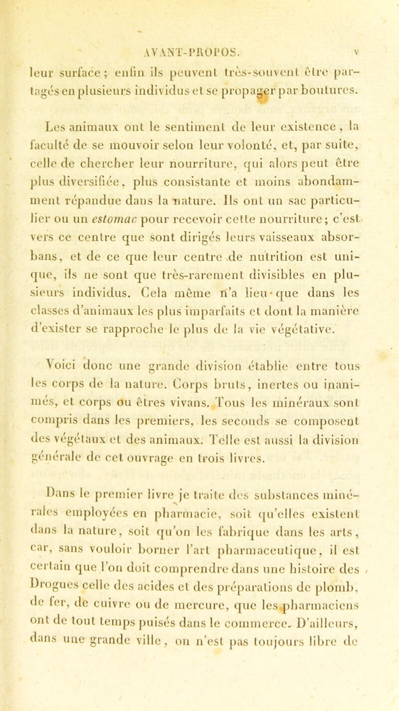 leur surface ; enüii ils peuvent trcs-souveiil être par- tagés en plusieurs individus et se propager par boutures. Les animaux ont le sentiment de leur existence , la faculté de se mouvoir selon leur volonté, et, par suite, celle de chercher leur nourriture, qui alors peut être plus diversifiée, plus consistante et moins abondam- ment répandue dans la nature. Ils ont un sac particu- lier ou un estomac pour recevoir cette nourriture; c’est> vers ce centre que sont dirigés leurs vaisseaux absor- bans, et de ce que leur centre xle nutrition est uni- que, ils ne sont que très-rarement divisibles en plu- sieurs individus. Cela même ri’a lieu-que dans les classes d’animaux les plus imparfaits et dont la manière d’exister .se rapproche le plus de la vie végétative. \oici donc une grande division établie entre tous les corps de la nature. Corps bruts, inertes ou inani- més, et corps ou êtres vivans. Tous les minéraux sont compris dans les premiers, les seconds se composent des végétaux et des animaux. Telle est aussi la division générale de cet ouvrage en trois livres. Dans le premier livre je traite des substances miné- rales employées en pharmacie, soit ([u’elles existent dans la nature, soit qu’on les fabrique dans les arts, car, sans vouloir borner l’art pharmaceutique, il est certain que l’on doit comprendre dans une histoire des « Drogues celle des acides et des préparations de plond), de 1er, de cuivre ou de mercure, que les„pharmaciens ont de tout temps puisés dans le commerce. D’ailleurs, dans une grande ville, on n’est pas toujours libre de