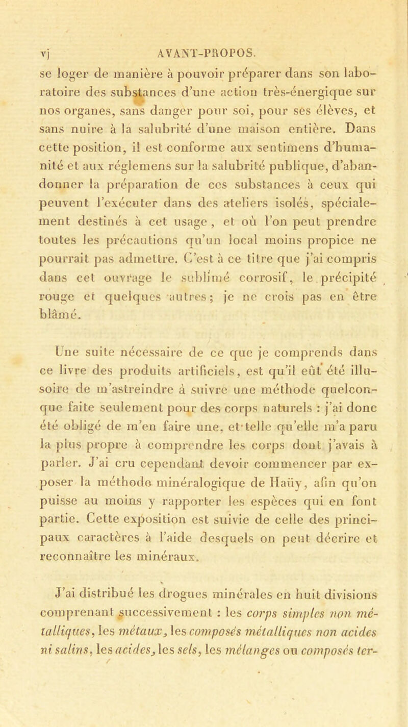 se loger de manière à pouvoir préparer dans son labo- ratoire des sub^ances d’une action très-énergique sur nos organes, sans danger pour soi, pour ses élèves, et sans nuire à la salubrité d’une maison entière. Dans cette position, il est conforme aux sentimens d’huma- nité et aux réglemens sur la salubrité publique, d’aban- donner la préparation de ces substances à ceux qui peuvent l’exécuter dans des ateliers isolés, spéciale- ment destinés à cet usage , et où l’on peut prendre toutes les précautions qu’un local moins propice ne pourrait pas admettre. C’est à ce titre que j’ai compris dans cet ouvrage le sublimé corrosif, le précipité rouge et quelques autres; Je ne crois pas en être blâmé. Une suite néce.ssaire de ce que je comprends dans ce livre des produits artificiels, est qu’il eût été illu- soire de m’astreindre à suivre une méthode cjuelcon- que faite seulement pour des corps naturels : j’ai donc été obligé de m’en faire une, et'telle qu’elle m’a paru la plus propre à comprendre les corps dont j’avais à parler. J’ai cru cependant devoir commencer par ex- poser la raéthodo minéralogicjue de Haüy, afin qu’on puisse au moins y rapporter les espèces qui en font partie. Cette exposition est suivie de celle des princi- paux caractères à l’aide desquels on peut décrire et reconnaître les minéraux. « J’ai distribué les drogues minérales en huit divisions comprenant successivement : les corps simples non. mé- tallûfues, les mélaux, \es, composes métalliques non acides ni salins, les acidesj les sels, les mélanges ou composés ter-