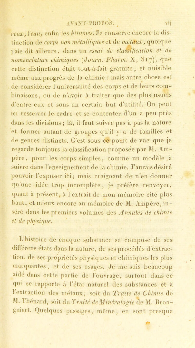 AVANT-ril01‘üS. ^ vij veux, \'cau, cMîl'in les bilnmès. 'Je conserve encore la dis- tinction de coî'ps non métalliques et de méjmix, quoique j’aie dit ailleurs, dans un essai de classification et de nomenclature chimiques {Journ. Pharm. X, 517), que cette distinction était tout-à-fait gratuite, et nuisible même aux progrès de la chimie : mais autre chose est de considérer l’universalité des corps et de leurs com- binaisons, ou de n’avoir à traiter que des plus usuels d’entre eux et sous un certain but d’utilité. On peut ici resserrer le cadre et se contenter d’un à peu près dans les divisions ; là, il faut suivre pas à pas la nature et former autant de groupes qu’il y a de familles et de genres distincts. C’est sous ce ponit de vue que je regarde toujours la classification proposée par M. Am- père, pour les corps simples, comme un modèle à suivre dans l’enseignement de la chimie. J’aurais désiré pouvoir l’exposer ici; mais craignant de n’en donner qu’une idée trop incomplète, je préfère renvoyer, quant à présent, à l’extrait de mon mémoire cité plus haut, et mieux encore au mémoire de M. Ampère, in- séré dans les premiers volumes des Annales de chimie et de physique. L’histoire de chaque substance se compose de ses (lillérens états dans la nature, de ses procédés d’extrac- tion, de ses propriétés physiques et chimiques les plus marc[uantes, et de ses usages. Je me suis beaucoup aidé dans cette partie de l’ouvrage, suri ont dans ce qui se rapporte à l’état naturel des substances et à 1 extraction des métaux, soit du Traité de Chimie de M. lhenard, soit du Traité de Minéralogie de M. Ilron- gniarl. Quelques passages, même, en sont presque