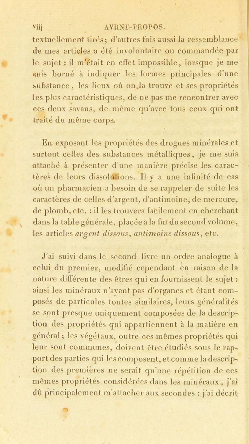 Viij AVRNT-PROPOS. textueilement lires; d’autres fois aussi la ressemblance de mes articles a été involontaire ou commandée par le sujet; il m’était eh effet impossible, lorsque je me «îiiis borné à indiquer les formes principales d’une substance , les lieux où on.la trouve et ses propriétés les plus caractéristiques, de ne pas me rencontrer avec ces deux savans, de même qu’avec tous ceux qui ont traité du même corps. i En exposant les propriétés des drogues minérales et surtout celles des substances métalliques, je me suis •attaché à présenter d’une manière précise les carac- tères de leurs dissolutions. Il y a une infinité de cas où un pharmacien a besoin de se rappeler de suite les caractères de celles d’argent, d’antimoine, de mercure, de plomb, etc. : il les trouvera faêilemenl en cherchant dans la table générale, placée à la fin du second volume, les articles argent dissous, antimoine dissous, etc. J’ai suivi dans le second livre un ordre analogue à celui du premier, modifié cependant en raison de la nature différente des êtres qui en fournissent le sujet : ainsi les minéraux n’ayant pas d’organes et étant com- posés de particules toutes similaires, leurs généralités se sont presque uniquement composées de la descrip-. tion des propriétés qui appartiennent à la matière en général ; les végétaux, outre ces mêmes propriétés qui leur sont communes, doivent être étudiés sous le rap- port des parties qui les composent, et comme la descrip- tion des premières ne serait qu’une répétition de ces mêmes propriétés considérées dans les minéraux , j’ai dû principalement m’atlaclier aux secondes : j’ai décrit