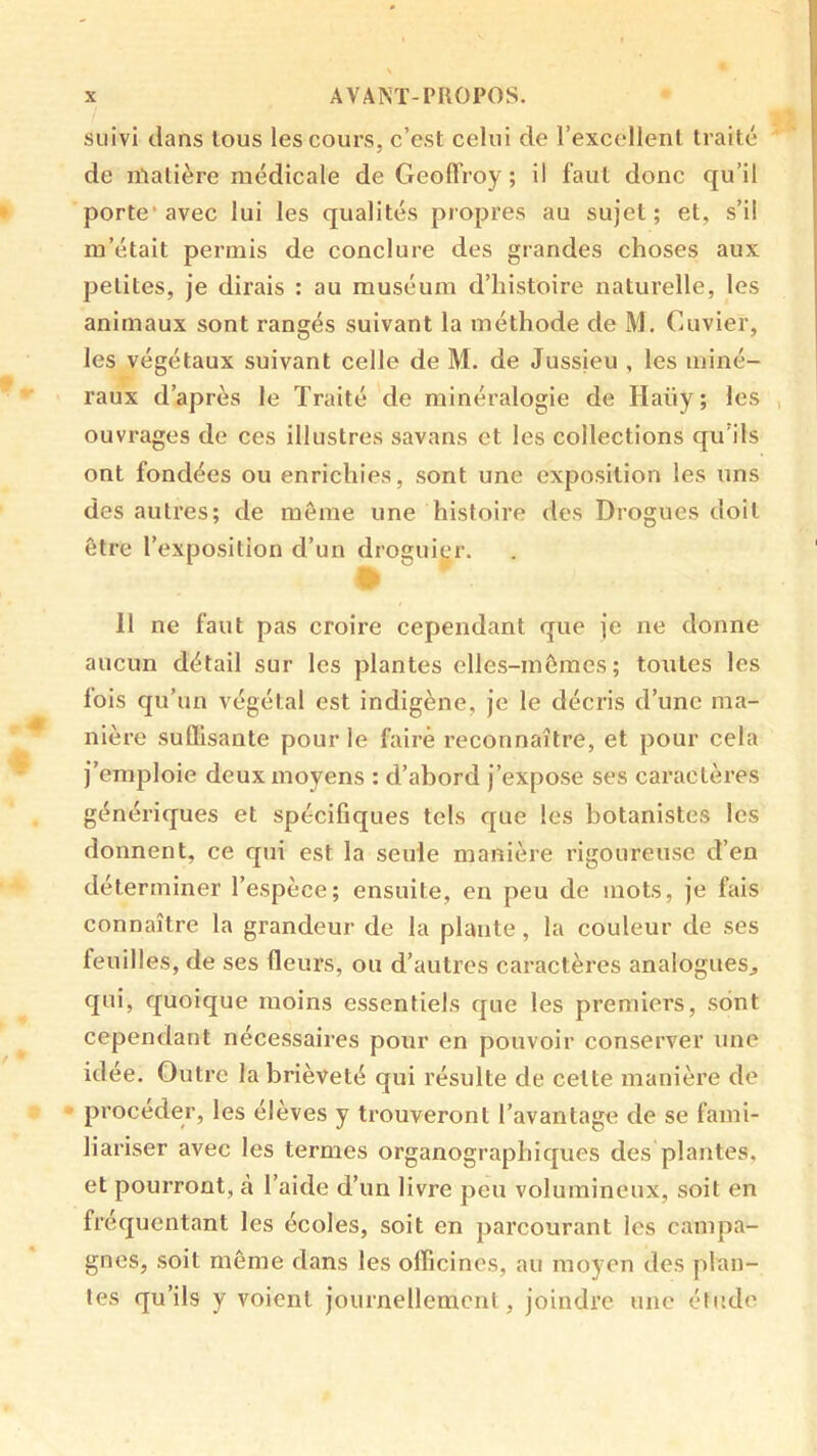 suivi clans tous les cours, c’est celui de l’excellent traité de matière médicale de Geoffroy ; il faut donc cju’il porte’avec lui les qualités propres au sujet; et, s’il m’était permis de conclure des grandes choses aux petites, je dirais : au muséum d’histoire naturelle, les animaux sont rangés suivant la méthode de M. Cuvier, les végétaux suivant celle de M. de Jussieu , les miné- raux d’après le Traité de minéralogie de Haüy ; les , ouvrages de ces illustres savans et les collections qu’ils ont fondées ou enrichies, sont une exposition les uns des autres; de môme une histoire des Drogues doit être l’exposition d’un drogui(,‘r. 11 ne faut pas croire cependant que je ne donne aucun détail sur les plantes elles-mômes; toutes les lois qu’un végétal est indigène, je le décris d’une ma- nière suflisante pour le faire reconnaître, et pour cela j’emploie deux moyens : d’abord j’expose ses caractères génériques et spécifiques tels que les botanistes les donnent, ce qui est la seule manière rigoureuse d’en déterminer l’espèce; ensuite, en peu de mots, je fais connaître la grandeur de la plante, la couleur de ses feuilles, de ses fleurs, ou d’autres caractères analogues^ qui, quoique moins essentiels que les premiers, sont cependant nécessaires pour en pouvoir conserver une id ee. Outre la brièveté qui résulte de celte manière de procéder, les élèves y trouveront l’avantage de se fami- liariser avec les termes organographiques des plantes, et pourront, à l’aide d’un livre peu volumineux, soit en fréquentant les écoles, soit en parcourant les campa- gnes, soit même dans les officines, au moyen des plan- tes qu’ils y voient journellement, joindre une étude