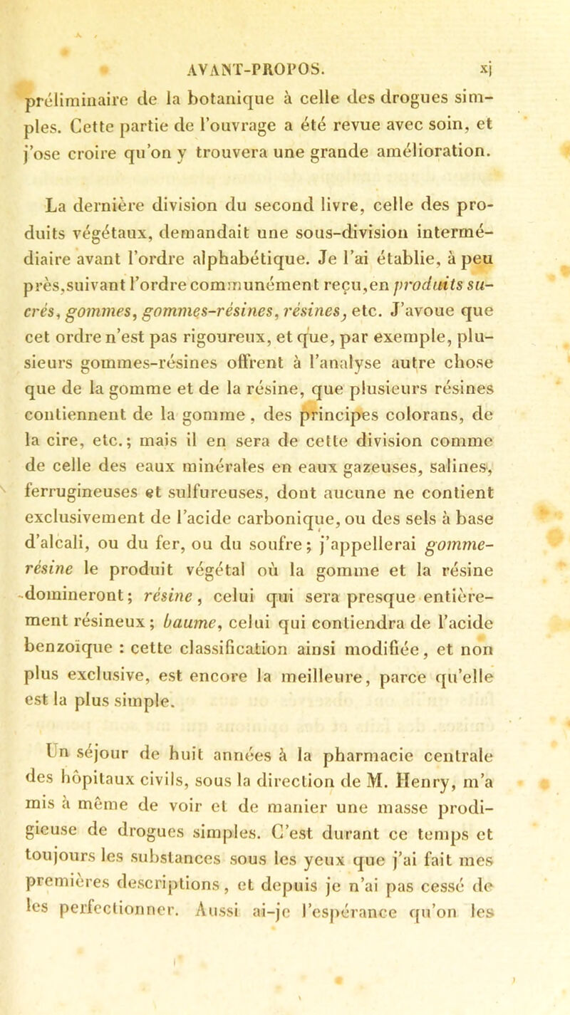 X AVAINT-PROPOS. xj préliminaire de la botanique à celle des drogues sim- ples. Cette partie de l’ouvrage a été revue avec soin, et J’ose croire qu’on y trouvera une grande amélioration. La dernière division du second livre, celle des pro- duits végétaux, demandait une sous-division intermé- diaire avant l’ordre alphabétique. Je l’ai établie, à peu près,suivant l’ordre communément reçu,en proditiis su- crés^ gommes^ gommes-résines, résines, etc. J’avoue que cet ordre n’est pas rigoureux, et que, par exemple, plu- sieurs gommes-résines offrent à l’analyse autre chose que de la gomme et de la résine, que plusieurs résines contiennent de la gomme, des principes colorans, de la cire, etc.; mais il en sera de cette division comme de celle des eaux minérales en eaux gazeuses, salines-, ferrugineuses et sulfureuses, dont aucune ne contient exclusivement de l’acide carbonique, ou des sels à base d’alcali, ou du fer, ou du soufre; j’appellerai gomme- résine le produit végétal où la gomme et la résine -domineront; résine, celui qui sera presque entière- ment résineux; baume, celui qui contiendra de l’acide benzoïque : cette classification ainsi modifiée, et non plus exclusive, est encore la meilleure, parce qu’elle est la plus simple. Un séjour de huit années à la pharmacie centrale des hôpitaux civils, sous la direction de M. Henry, m’a mis à même de voir et de manier une masse prodi- gieuse de drogues simples. C’est durant ce tenqis et toujours les substances sous les yeux que j’ai fait mes premières descriptions, et depuis je n’ai pas cessé de les perfectionner. Aussi ai-je l’espérance qu’on les I