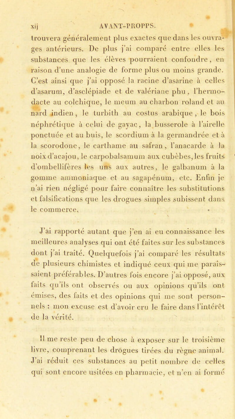 trouvera généralement plus exactes que dans les ouvra- ‘ ges antérieurs. De plus j’ai comparé entre elles les substances que les élèves pourraient confondre, en raison d’une analogie de forme plus ou moins grande. C’est ainsi que j’ai opposé la racine d’asarine à celles d’asarum, d’asclépiade et de valériane phu, l’hermo- dacte au colchique, le meum au charbon roland et au nard indien, le turbith au costus arabique, le bois néphréti([ue à celui de gayac, la busserole à l’airelle ponctuée et au buis, le scordium à la germandrée et à la scorodone, le cartbame au safran, l’anacarde à la noix d’acajou, le carpobalsamum aux cubèbes,les fruits d’ombellifères les uns aux autres, le galbanum à la gomme ammoniaque et au sagapénum, etc. Enfin je n’ai rien négligé pour faire connaître les substitutions et falsifications que les drogues simples subissent dans le commerce, V J’ai rapporté autant que j’en ai eu connaissance les meilleures analyses qui ont été faites sur les substances dont j’ai traité. Quelquefois j’ai comparé les résultats de plusieurs chimistes et indiqué ceux qui me parais- saient préférables. D’autres fois encore j’ai opposé, aux laits qu’ils ont observés ou aux opinions qu’ils ont émises, des faits et des opinions qui me sont person- nels : mon excuse est d’avoir cru le faire dans l’intérêt de la vérité. ^ Î1 me reste peu de chose à exposer sur le troisième livre, comprenant les drogues tirées du règne animal. J’ai réduit ces substances au petit nombre de colles qui sont encore usitées en pbarinacie, et n’on ai formé »