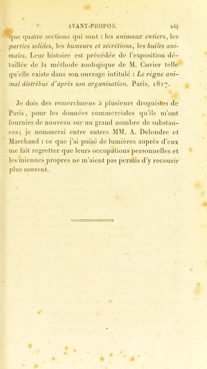 que quatre seclions qui sont : les animaux entiers, les parties solides, les humeurs et sécrétions, les huiles ani- males. Leur histoire est précédée de l’exposition dé- taillée de la méthode zoologique de M. Cuvier telle qu’elle existe dans son ouvrage intitulé : Le règne ani- mal distribué d’après son organisation. Paris, 1817. Je dois des reniercîmens à plusieurs droguistes de Paris, pour les données commerciales qu’ils m’ont fournies de nouveau sur un grand nombre de substan- ces; Je nommerai entre autres MM. A. Delondre et Marchand : ce que j’ai puisé de lumières auprès d’eux me fait regretter que leurs occupations personnelles et les miennes propres ne m’aient pas permis d’y recourir plus souvent.