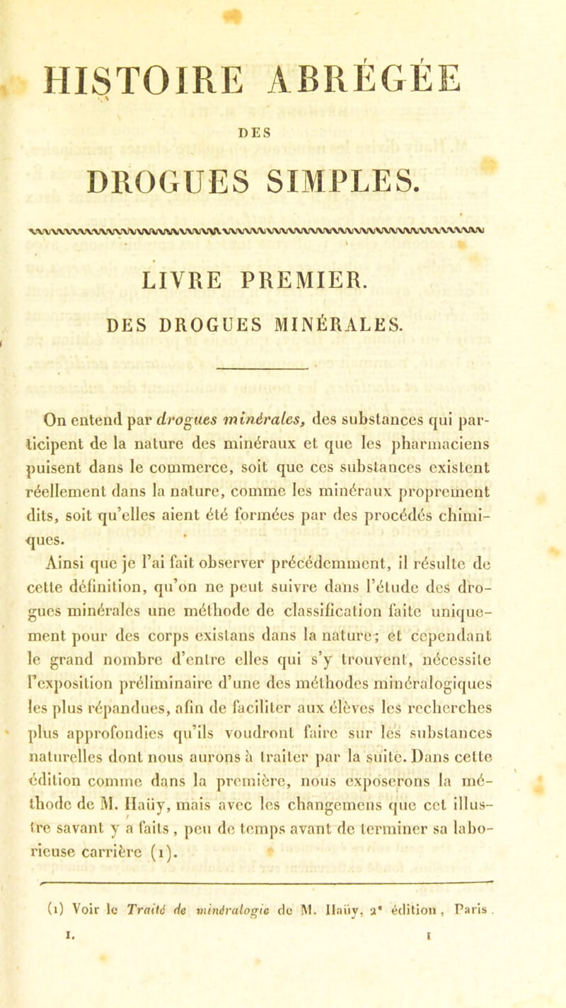 HISTOIRE ABRÉGÉE DES DROGUES SIMPLES. VX\)\XXX*VVVVVVVKJVVV\f\/V>A!\A;\\XXAAiVVV>AJ>AAJVVVVXrV\(\(VVVV\iVV\A,V’VXV\fKJ\J . \ LIVRE PREMIER. DES DROGUES MINÉRALES. On entend par drogues minérales, des substances qui par- ticipent de la nature des minéraux et que les pharmaciens puisent dans le commerce, soit que ces substances existent réellement dans la nature, comme les minéraux proprement dits, soit qu’elles aient été formées par des procédés chimi- ques. Ainsi que je l’ai fait observer précédemment, il résulte de cette définition, qu’on ne peut suivre dans l’élude des dro- gues minérales une méthode de classification faite unique- ment pour des corps existons dans la nature^ et cependant le grand nombre d’entre elles qui s’y trouvent, nécessite l’exposition préliminaire d’une des méthodes minéralogiques les plus répandues, afin de faciliter aux élèves les l’ccherches ' plus approfondies qu’ils voudront faire sur les substances naturelles dont nous aurons h traiter par la suite. Dans celte édition comme dans la première, nous exposerons la mé- thode de M. Ilaüy, mais avec les changemens que cet illus- tre savant y a faits , peu de temps avant de terminer sa labo- rieuse carrière (i). (i) Voir le Traité de minéralogie de IM. Il.iiiy, 2* édition, Paris