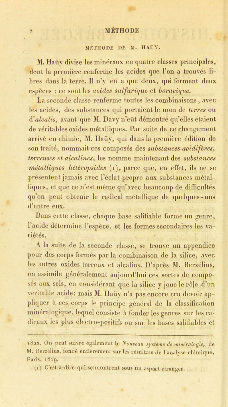 MÉTHODE DE M. HAUY. M. Haüy divise les minéraux en quatre classes principales, dont la première renferme les acides que l’on a trouvés li- bres dans la terre. Il n’y en a que deux, qui forment deux espèces : ce sont les acides sulfurique et boracique. La seconde classe renferme toutes les combinaisons, avec les acides, des substances qui portaient le nom de terres ou d’alcalis, avant que M. Davy n’eût démontré qu’elles étaient de véritables oxides métalliques. Par suite de ce changement arrivé en chimie, M. Ilaüy, qui dans la première édition de son traité, nommait ces composés des substances acidifères, terreuses et alcalines, les nomme maintenant des substances métalliques héiéropsides (i), parce que, en effet, ils ne se présentent jamais avec l’éclat propre aux substances métal- liques, et que ce n’est même qu’avec beaucoup de difficultés qu’on peut obtenir le radical métallique de quelques-uns d’entre eux. Dans cette classe, chaque base salifiable forme un genre, l’acide détermine l’espèce, et les formes secondaires les va- riétés. ,, A la suite de la seconde classe, se trouve un appendice pour des corps formés par la combinaison de la silice, avec les autres oxides terreux et alcalins. D’après M. Berzéllus, on assimile généralement aujourd’hui ces sortes de compo- sés aux sels, en considérant que la silice y joue le rô|e d’un véritable acide; mais M. Haüy n’a pas encore cru devoir ap- pliquer à ces corps le principe général de la classification minéralogique, lequel consiste à fonder les genres sur les ra- dicaux les plus électro-positifs ou sur les bases saliliables et 1822. Ou peut suivre également le Nouveau système de minéralogie, de M. llerzélius, fondé eulièrement sur les résultats de l’analyse chimique, Paris, 1819. (i) C’est-à-dire qui se montrent sous un aspect étranger.