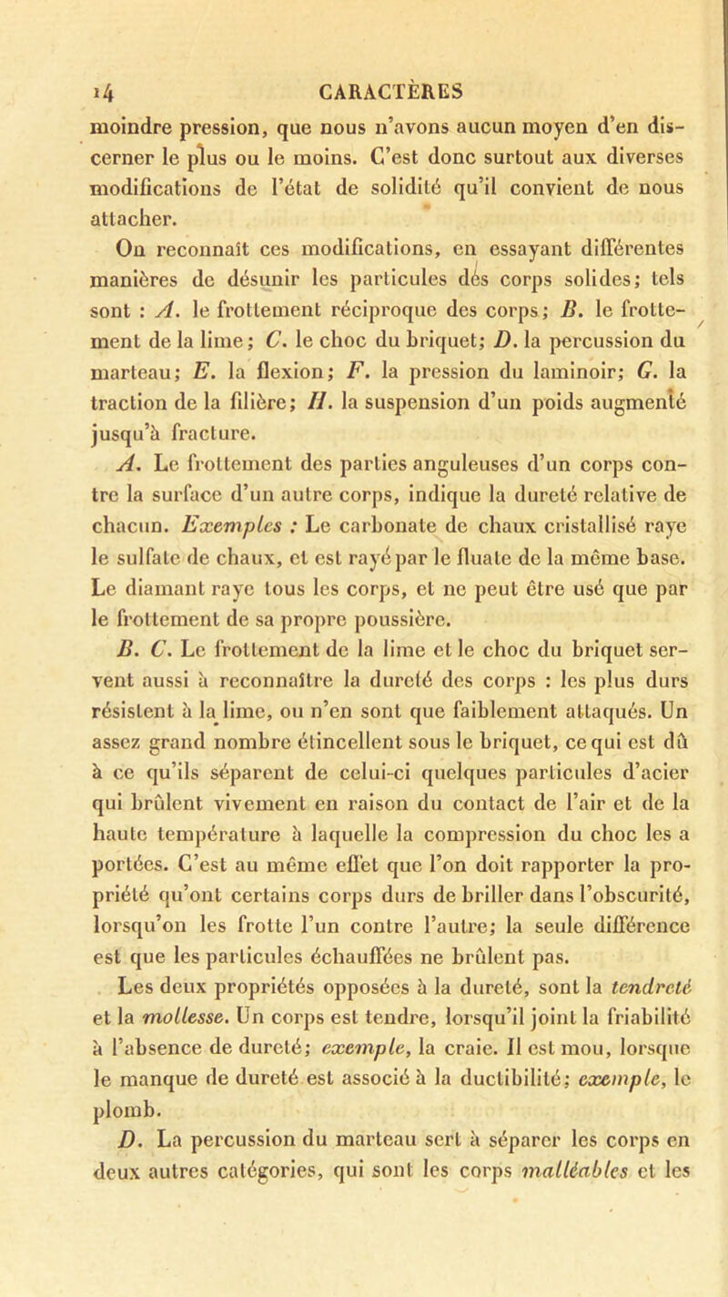 moindre pression, que nous n’avons aucun moyen d’en dis- cerner le plus ou le moins. C’est donc surtout aux diverses modifications de l’état de solidité qu’il convient de nous attacher. On reconnaît ces modifications, en essayant différentes manières de désunir les particules dés corps solides; tels sont : A. le frottement réciproque des corps ; E. le frotte- ment de la lime; C. le choc du briquet; D. la percussion du marteau; E. la flexion; F. la pression du laminoir; G. la traction de la filière; H. la suspension d’un poids augmenté jusqu’à fracture. A. Le frottement des parties anguleuses d’un corps con- tre la surface d’un autre corps, indique la dureté relative de chacun. Exemples : Le carbonate de chaux cristallisé raye le sulfate de chaux, cl est rayé par le fluale de la même base. Le diamant raye tous les corps, et ne peut être usé que par le frottement de sa propre poussière. B. C, Le frottement de la lime et le choc du briquet ser- vent aussi à reconnaître la dureté des corps : les plus durs résistent à la lime, ou n’en sont que faiblement attaqués. Un assez grand nombre étincellent sous le briquet, ce qui est dû à ce qu’ils séparent de celui-ci quelques particules d’acier qui brillent vivement en raison du contact de l’air et de la haute température à laquelle la compression du choc les a portées. C’est au même eflét que l’on doit rapporter la pro- priété qu’ont certains corps durs de briller dans l’obscurité, lorsqu’on les frotte l’un contre l’auü'e; la seule différence est que les particules échauffées ne brûlent pas. Les deux propriétés opposées à la dureté, sont la tendreté et la mollesse. Un corps est tendre, lorsqu’il joint la friabilité à l’absence de dureté; exemple, la craie. Il est mou, lorsque le manque de dureté est associé à la duclibililé; exemple, le plomb. D. La percussion du marteau sert à séparer les corps en deux autres catégories, qui sont les corps malléables et les