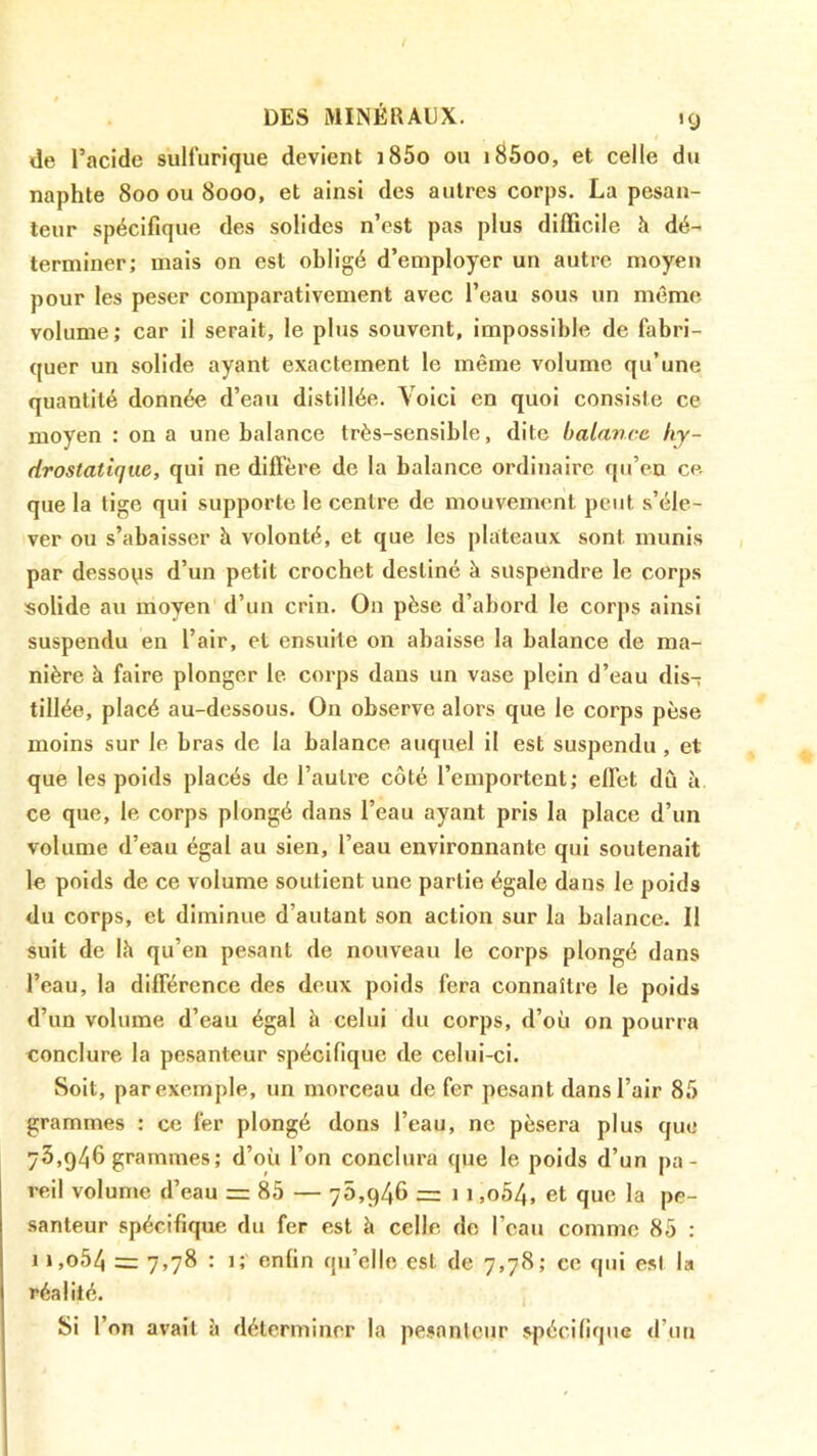 de l’acide sulfurique devient j85o ou i^5oo, et celle du naphte 800 ou 8000, et ainsi des autres corps. La pesan- teur spécifique des solides n’est pas plus difficile h dé- terminer; mais on est obligé d’employer un autre moyeu pour les peser comparativement avec l’eau sous un même volume; car il serait, le plus souvent, impossible de fabri- quer un solide ayant exactement le même volume qu’une quantité donnée d’eau distillée. Voici en quoi consiste ce moyen : on a une balance très-sensible, dite balance hy- drostatique, qui ne diffère de la balance ordinaire qu’en ce. que la lige qui supporte le centre de mouvement peut s’éle- ver ou s’abaisser à volonté, et que les plateaux sont munis par dessous d’un petit crochet destiné à suspendre le corps «olide au moyen d’un crin. On pèse d’abord le corps ainsi suspendu en l’air, et ensuite on abaisse la balance de ma- nière à faire plonger le corps dans un vase plein d’eau dis- tillée, placé au-dessous. On observe alors que le corps pèse moins sur le bras de la balance auquel il est suspendu, et que les poids placés de l’autre côté l’emportent; effet dû à ce que, le corps plongé dans l’eau ayant pris la place d’un volume d’eau égal au sien, l’eau environnante qui soutenait le poids de ce volume soutient une partie égale dans le poids du corps, et diminue d’autant son action sur la balance. Il suit de Ih qu’en pesant de nouveau le corps plongé dans l’eau, la différence des deux poids fera connaître le poids d’un volume d’eau égal à celui du corps, d’où on pourra conclure la pesanteur spécifique de celui-ci. Soit, par exemple, un morceau de fer pesant dans l’air 8f) grammes : ce fer plongé dons l’eau, ne pèsera plus que 73,946 grammes; d’où l’on conclura que le poids d’un pa- reil volume d’eau = 85 — ”5,946 = 1 i,o54, et que la pe- santeur spécifique du fer est à celle de l’eau comme 85 : 1 i,o54 = 7,78 : 1; enfin qu’elle est de 7,78; ce qui est la réalité. Si r on avait è déterminer la pe.snnteur spécifique d’un