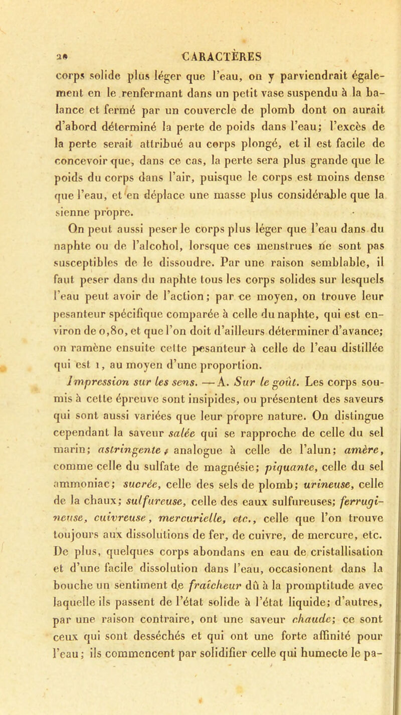 corps solide plus léger que l’eau, on y parviendrait égale- ment en le renfermant dans un petit vase suspendu à la ba- lance et fermé par un couvercle de plomb dont on aurait d’abord déterminé la perte de poids dans l’eau; l’excès de la perte serait attribué au corps plongé, et il est facile de concevoir que, dans ce cas, la perte sera plus grande que le poids du corps dans l’air, puisque le corps est moins dense que l’eau, et'en déplace une masse plus considérable que la sienne propre. On peut aussi peser le corps plus léger que l’eau dans du naphte ou de l’alcohol, lorsque ces menstrues ne sont pas susceptibles de le dissoudre. Par une raison semblable, il faut peser dans du naphte tous les corps solides sur lesquels l’eau peut avoir de l’action; par ce moyen, on trouve leur pesanteur spécifique comparée h celle du naphte, qui est en- viron de o,8o, et que l’on doit d’ailleurs déterminer d’avance; on ramène ensuite celte pesanteur à celle de l’eau distillée qui est 1, au moyen d’une proportion. Impression sur les sens. —A. Sur le goût. Les corps sou- mis h celle épreuve sont Insipides, ou présentent des saveurs qui sont aussi variées que leur propre nature. On distingue cependant la saveur salée qui se rapproche de celle du sel marin; astringente f analogue à celle de l’alun; amère, comme celle du sulfate de magnésie; piquante, celle du sel ammoniac; sucrée, celle des sels de plomb; urineuse, celle de la chaux; sulfureuse, celle des eaux sulfureuses; ferrugi- neuse, cuivreuse, mercurielle, etc.,, celle que l’on trouve toujours aux dissolutions de fer, de cuivre, de mercure, etc. De plus, quelques corps abondans en eau de cristallisation et d’une facile dissolution dans l’eau, occasionent dans la bouche un sentiment d,e fraîcheur dû à la promptitude avec laquelle ils passent de l’état solide à l’état liquide; d’autres, par une raison contraire, ont une saveur chaude; ce sont ceux qui sont desséchés et qui ont une forte affinité pour l’eau ; ils commencent par solidifier celle qui humecte le pa-