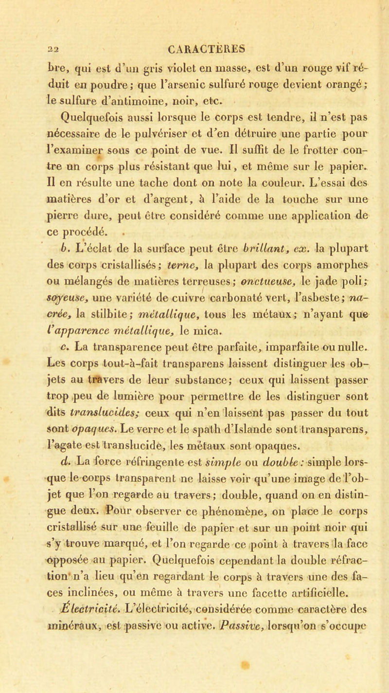 bre, qui est d’un gris violet en masse, est d’un rouge vif ré- duit en poudre; que l’arsenic sulfuré rouge devient orangé; le sulfure d’antimoine, noir, etc. Quelquefois aussi lorsque le corps est tendre, il n’est pas nécessaire de le pulvériser et d’en détruire une partie pour l’examiner sous ce point de vue. Il suffit de le frotter con- tre un corps plus résistant que lui, et même sur le papier. Il en résulte une tache dont on note la couleur. L’essai des matières d’or et d’argent, à l’aide de la touche sur une pierre dure, peut être considéré comme une application de ce procédé. b. L’éclat de la surface peut être brillant, ex. la plupart des corps cristallisés; teime, la plupart des corps amorphes ou mélangés de matières terreuses; onctueuse, le jade poli; soyeuse, une variété de cuivre carbonaté vert, l’asbeste; na- crée, la stilbite; métallique, tous les métaux; n’ayant que l’apparence métallique, le mica. c. La transparence peut être parfaite. Imparfaite ou nulle. Les corps tout-à-fait transparens laissent distinguer les ob- jets au travers de leur substance; ceux qui laissent passer trop ,peu de lumière pour permettre de les distinguer sont dits translucides; ceux qui n’en laissent pas passer du tout sont opaques. Le verre et le spath d’Islande sont transparens, l’agate est translucide, les métaux sont opaques. d. La force réfringente est simple ou simple lors- que le corps transparent ne laisse voir qu’une image de l’ob- jet que l’on regarde au travers; double, quand on en distin- gue deux. ‘Pour observer ce phénomène, on place le corps cristallisé sur une feuille de papier et sur un point noir qui s’y trouve marqué, et l’on regarde ce point à travers la face opposée au papier. Quelquefois cependant la double réfrac- tion* n’a lieu qu’en regardant le corps à travers une des fa- ces inclinées, ou même à travers une facette artificielle. Électricité. L’électricité, considérée comme caractère des minéraux, est passive ou active. Passive, lorsqu’on s’occupe