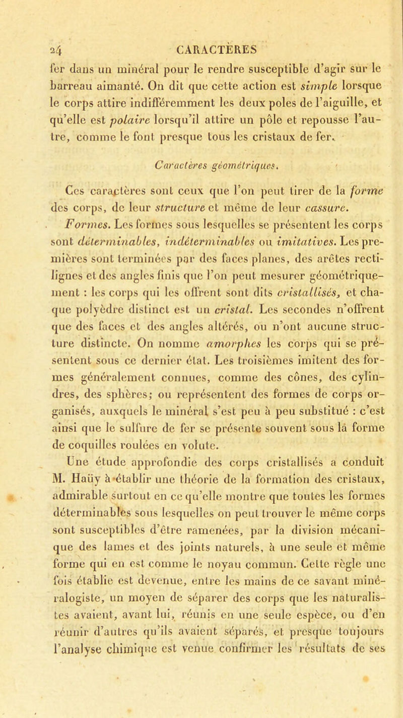 Ter dans un minéral pour le rendre susceptible d’agir sur le barreau aimanté. On dit que cette action est simple lorsque le corps attire indifféremment les deux pôles de l’aiguille, et qu’elle est polaire lorsqu’il attire un pôle et repousse l’au- tre, comme le font presque tous les cristaux de fer. Caractères géométriques. Ces cai’cmtères sont ceux que l’on peut tirer de la forme des corps, de leur structure et même de leur cassure. Formes. Les forines sous lesquelles se présentent les corps sont déterminables, indéterminables ou imitatives. Les pre- mières sont terminées par des faces planes, des arêtes recti- lignes et des angles finis que l’on peut mesurer géométrique- ment : les corps qui les offrent sont dits cristallisés, et cha- que polyèdre distinct est un cristal. Les secondes n’offrent que des faces et des angles altérés, ou n’ont aucune struc- ture distincte. On nomme amorphes les corps qui se pré- sentent sous ce dernier état. Les troisièmes imitent des for- mes généralement connues, comme des cônes, des cylin- dres, des sphères; ou représentent des formes de corps or- ganisés, auxquels le minéral s’est peu à peu substitué : c’est ainsi que le sulfure de fer se présente souvent sons là forme de coquilles roulées en volute. Une étude approfondie des corps cristallisés a conduit M. Haüy à-établir une théorie de la formation des cristaux, admirable surtout en ce qu’elle montre que toutes les formes déterminables sous lesquelles on peut trouver le même corps sont susceptibles d’être ramenées, par la division mécani- que des lames et des joints naturels, h une seule et même forme qui en est comme le noyau commun. Cette règle une fois établie est devenue, entre les mains de ce savant miné- ralogiste, un moyen de séparer des corps que les naturalis- tes avaient, avant lui, réunis en une seule espèce, ou d’en réunir d’autres qu’ils avaient séparés, et presque toujours l’analyse chimique est venue confirmer les i‘ésultats de ses