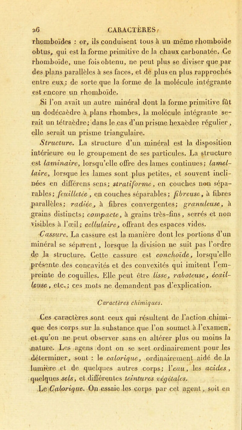 rhomboïdes : or, ils conduisent tous à un même rhomboïde obtus, qui est la forme primitive de la chaux carbonatée. Ce rhomboïde, une fois obtenu, ne peut plus se diviser que par des plans parallèles à ses faces, et de plus en plus rapprochés entre eux; de sorte que la forme de la molécule intégrante est encore un rhomboïde. Si l’on avait un autre minéral dont la forme primitive fût un dodécaèdre à plans rhombes, la molécule intégrante se- rait un tétraèdre; dans le cas d’un prisme hexaèdre régulier, elle serait un prisme triangulaire. ' Structure. La structure d’un minéral est la disposition intérieure ou le groupement de ses particules. La structure est laminaire, lorsqu’elle offre des lames continues ; lamel- laire, lorsque les lames sont plus petites, et souvent incli- nées en différens sens; stratiforme, en couches non sépa- rables; feuilletée, en couches séparables; fibreuse, à fibres parallèles; radiée, à fibres convergentes; granuleuse, à grains distincts; compacte, à grains très-fins, serrés et non visibles à l’œil; cellulaire, offrant des espaces vides. Cassure. La cassure est la manière dont les portions d’un minéral se séparent, lorsque la division ne suit pas l’ordre de Ja structure. Celte cassure est conchoîde, lorsqu’elle présente des concavités et des convexités qui imitent l’em- preinte de coquilles. Elle peut être lisse, raboteuse, écail- leuse , etc. ; ces mots ne demandent pas d’explication. Caractères chimiques. Ces caractères Æont ceux qui résultent de l’action chimi- que des corps sur la substance que l’on soumet à l’examen, et qu’on ne peut observer sans en altérer plus ou moins la aiature. Les agens dont on se sert ordinairement pour les déterminer, sont : le calorique, ordinairement aidé de la lumière et de quelques autres corps; Veau, les acides, quelques eels, et différentes teintures végétales. .he.Calarique. On essaie les corps par cet agent, soit en