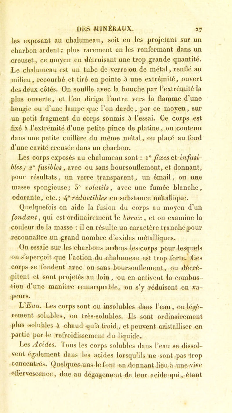 les exposant au chalumeau, soit en les projetant sur un charbon ardent ; plus rarement en les renfermant dans un creuset, ce moyen en détruisant une trop grande quantité. Le chalumeau est un tube de verre ou de métal, renflé au milieu, recourbé et tiré en pointe à une extrémité, ouvert des deux côtés. On souffle avec la bouche par l’extrémité la plus ouverte, et l’on dirige l’autre vers la flamme d’une bougie ou d’une lampe que l’on darde, par ce moyen, sur un petit fragment du corps soumis à l’essai. Ce corps est fixé à l’extrémité d’une petite pince de platine, ou contenu dans une petite cuillère du même métal, ou placé au fond d’une cavité creusée dans un charbon. Les corps exposés au chalumeau sont : i® fixes inftisi- bles; .2” fusibles , avec ou sans boursouflement, et donnant, pour résultats, un verre transparent, un émail, ou une masse spongieuse; 5“ volatils, avec une fumée blanche, odorante, etc.; réductibles en substance métallique. Quelquefois on aide la fusion du corps au moyen d’un fondant, qui est ordinairement le borax , et on examine la couleur de la masse : il en résulte un caractère tranché.pour reconnaître un grand nombre d’oxides métalliques. On essaie sur les charbons ardens les corps pour lesquels oji s’aperçoit que l’action du chalumeau est trop forte, des corps se fondent avec ou sans boursouflement, ou décré- pitent et sont projetés au loin , ou en activent ia combus- tion d’une manière remarquable,, ou s’y réduisent en va- peurs. lû'Eau. Les corps sont ou insolubles dans l’eau, ou légè- rement solubles, ou très-solubles. Ils sont ordinairement plus solubles à chaud qu’à froid , et peuvent cristalliser/en partie par le refl’oidissement du liquide. Les Acides. Tous les corps solubles dans l’eau se dissol- vent également dans les acides lorsqu’ils ne sont pas trop concentrés. Quelques-uns le font en donnant lidu à-une-vive eflervescence, due au dégagement de leur acide'qui, étant