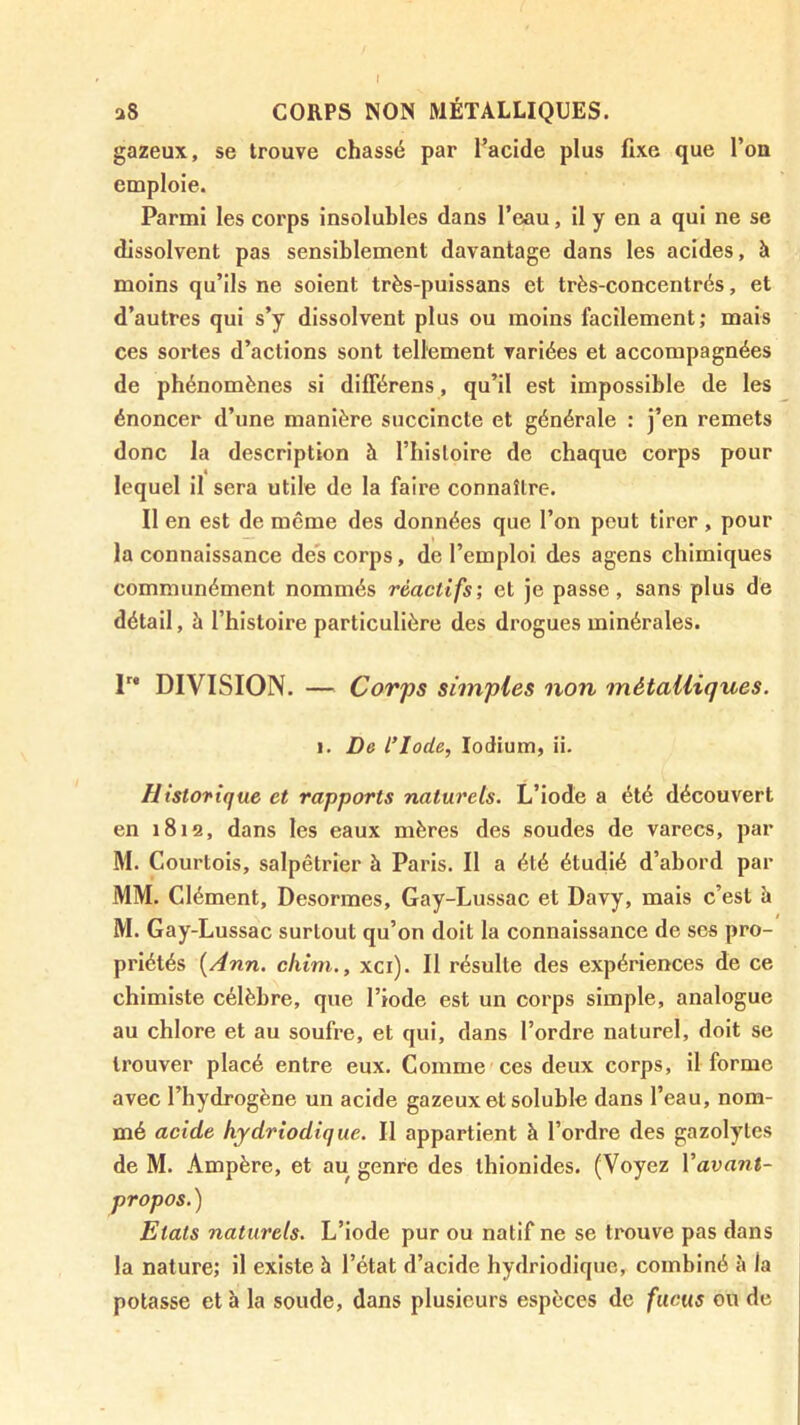 I a8 CORPS NON MÉTALLIQUES. gazeux, se trouve chassé par Tacide plus fixe que l’ou emploie. Parmi les corps insolubles dans l’eau, il y en a qui ne se dissolvent pas sensiblement davantage dans les acides, à moins qu’ils ne soient très-puissans et très-concentrés, et d’autres qui s’y dissolvent plus ou moins facilement; mais ces sortes d’actions sont tellement variées et accompagnées de phénomènes si différens, qu’il est impossible de les énoncer d’une manière succincte et générale : j’en remets donc la description à l’iiislolre de chaque corps pour lequel il sera utile de la faire connaître. Il en est de même des données que l’on peut tirer , pour la connaissance des corps, de l’emploi des agens chimiques communément nommés réactifs; et je passe, sans plus dé détail, à l’histoire particulière des drogues minérales. P* DIVISION. — Corps simples non métalliques. I. De l’Iode, lodium, ii. Historique et rapports naturels. L’iode a été découvert en 1812, dans les eaux mères des soudes de varecs, par M. Courtois, salpêtrier à Paris. Il a été étudié d’abord par MM. Clément, Desormes, Gay-Lussac et Davy, mais c’est à M. Gay-Lussac surtout qu’on doit la connaissance de ses pro- priétés {Ann. chim., xci). Il résulte des expériences de ce chimiste célèbre, que l’iode est un corps simple, analogue au chlore et au soufre, et qui, dans l’ordre naturel, doit se trouver placé entre eux. Comme ces deux corps, il forme avec l’hydrogène un acide gazeux et soluble dans l’eau, nom- mé acide hydrîodique. Il appartient à l’ordre des gazolytes de M. Ampère, et au genre des ihionides. (Voyez Vavant- propos.) Etats naturels. L’iode pur ou natif ne se trouve pas dans la nature; il existe à l’état d’acide hydriodique, combiné à la potasse et à la soude, dans plusieurs espèces de fucus ou de