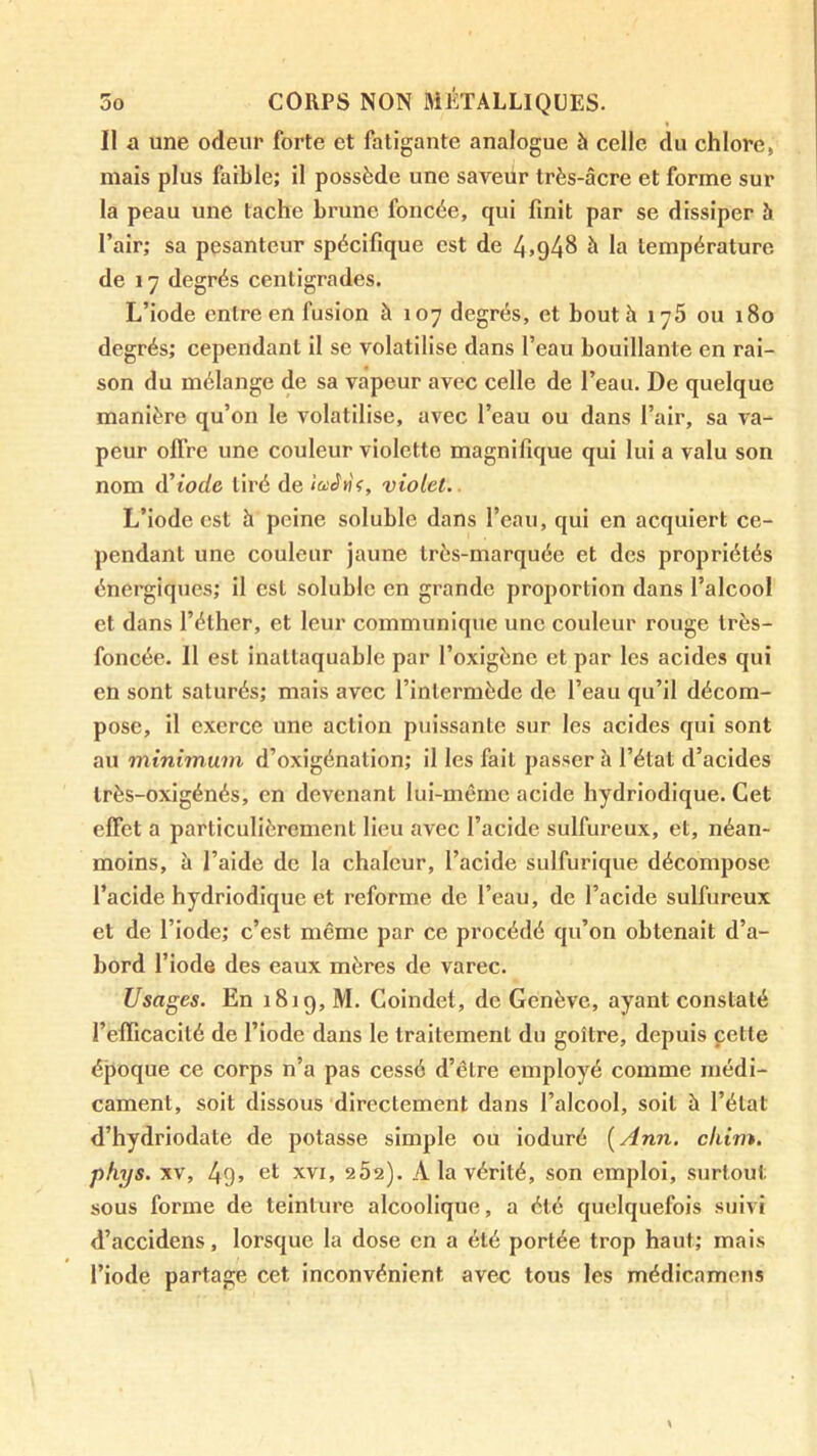 Il a une odeur forte et fatigante analogue à celle du chlore, mais plus faible; il possède une saveur très-âcre et forme sur la peau une tache brune foncée, qui finit par se dissiper à l’air; sa pesanteur spécifique est de 4>948 à la température de 17 degrés centigrades. L’iode entre en fusion à 107 degrés, et bout h 176 ou 180 degrés; cependant il se volatilise dans l’eau bouillante en rai- son du mélange de sa vapeur avec celle de l’eau. De quelque manière qu’on le volatilise, avec l’eau ou dans l’air, sa va- peur offre une couleur violette magnifique qui lui a valu son nom d^iode tiré de violet.. L’iode est h peine soluble dans l’eau, qui en acquiert ce- pendant une couleur jaune très-marquée et des propriétés énergiques; il est soluble en grande proportion dans l’alcool et dans l’élher, et leur communique une couleur rouge très- foncée. Il est inattaquable par l’oxigène et par les acides qui en sont saturés; mais avec l’intermède de l’eau qu’il décom- pose, il exerce une action puissante sur les acides qui sont au minimum d’oxigénation; il les fait passer à l’état d’acides Irès-oxigénés, en devenant lui-même acide hydriodique. Cet effet a particulièrement lieu avec l’acide sulfureux, et, néan- moins, à l’aide de la chaleur, l’acide sulfurique décompose l’acide hydriodique et reforme de l’eau, de l’acide sulfureux et de l’iode; c’est même par ce procédé qu’on obtenait d’a- bord l’iode des eaux mères de varec. Usages. En 1819, M. Coindet, de Genève, ayant constaté l’efTicacilé de l’iode dans le traitement du goître, depuis çette époque ce corps n’a pas cessé d’être employé comme médi- cament, soit dissous directement dans l’alcool, soit à l’état d’hydriodate de potasse simple ou ioduré {Ann. cliim. phys. XV, 49> 6t XVI, 2Ô2). A la vérité, son emploi, surtout sous forme de teinture alcoolique, a été quelquefois suivi d’accidens, lorsque la dose en a été portée trop haut; mais l’iode partage cet inconvénient avec tous les médicamens