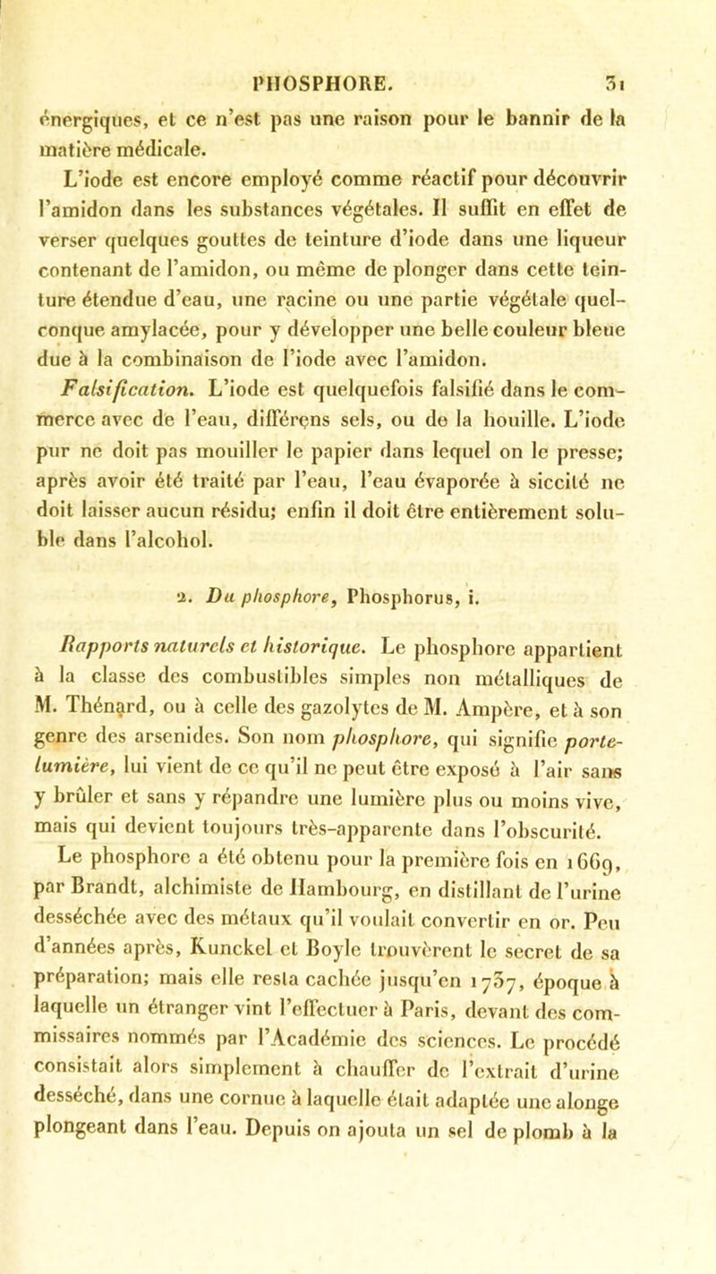 énergiques, et ce n’est pas une raison pour le bannir de la matière médicale. L’iode est encore employé comme réactif pour découvrir l’amidon dans les substances végétales. Il suffît en effet de verser quelques gouttes de teinture d’iode dans une liqueur contenant de l’amidon, ou même de plonger dans cette tein- ture étendue d’eau, une racine ou une partie végétale quel- conque amylacée, pour y développer une belle couleur bleue due à la combinaison de l’iode avec l’amidon. Falsification. L’iode est quelquefois falsifié dans le com- merce avec de l’eau, différens sels, ou de la houille. L’iode pur ne doit pas mouiller le papier dans lequel on le presse; après avoir été traité par l’eau, l’eau évaporée à siccité ne doit laisser aucun résidu; enfin il doit être entièrement solu- ble dans l’alcohol. 2, Du phosphore, Phosphorus, i. Rapports naturels et historique. Le phosphore appartient à la classe des combustibles simples non métalliques de M. Thénard, ou à celle des gazolytes de M. Ampère, et à son genre des arsenides. Son nom phosphore, qui signifie porte- lumière, lui vient de ce qu’il ne peut être exposé à l’air sai>s y brûler et sans y répandre une lumière plus ou moins vive, mais qui devient toujours très-apparente dans l’obscurité. Le phosphore a été obtenu pour la première fois en i6Gg, par Brandt, alchimiste de Hambourg, en distillant de l’urine desséchée avec des métaux qu’il votdait convertir en or. Peu d’années après, Kunckel et Boyle trouvèrent le secret de sa préparation; mais elle resta cachée jusqu’en lyôy, époque à laquelle un étranger vint l’effectuer à Paris, devant des com- missaires nommés par l’Académie des sciences. Le procédé consistait alors simplement à chauffer de l’extrait d’urine desséche, dans une cornue h laquelle était adaptée une alouge plongeant dans l’eau. Depuis on ajouta un sel de plomb à la