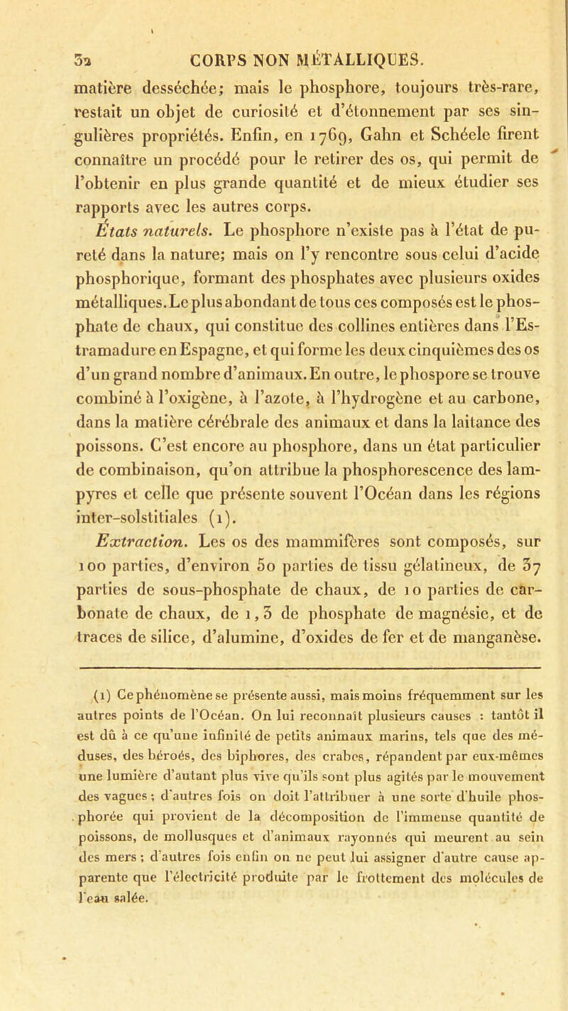 matière desséchée; mais le phosphore, toujours très-rare, restait un objet de curiosité et d’étonnement par ses sin- gulières propriétés. Enfin, en 1769, Gahn et Schéele firent connaître un procédé pour le retirer des os, qui permit de l’obtenir en plus grande quantité et de mieux étudier ses rapports avec les autres corps. Etats naturels. Le phosphore n’existe pas à l’état de pu- reté dans la nature; mais on l’y rencontre sous celui d’acide phosphorique, formant des phosphates avec plusieurs oxides métalliques. Le plus abondant de tous ces composés est le phos- phate de chaux, qui constitue des collines entières dans l’Es- tramadurc en Espagne, et qui forme les deux cinquièmes des os d’un grand nombre d’animaux. En outre, le phospore se trouve combiné à l’oxigènc, à l’azote, à l’hydrogène et au carbone, dans la matière cérébrale des animaux et dans la laitance des poissons. C’est encore au phosphore, dans un état particulier de combinaison, qu’on attribue la phosphorescence des lam- pyres et celle que présente souvent l’Océan dans les régions inter-solstitiales (1). Extraction. Les os des mammifères sont composés, sur 100 parties, d’environ 5o parties de tissu gélatineux, de Sy parties de sous-phosphate de chaux, de 10 parties de car- bonate de chaux, de 1,3 de phosphate de magnésie, et de traces de silice, d’alumine, d’oxides de fer et de manganèse. (1) Ce phénomène se présente aussi, maismoins fréquemment sur les autres points de l’Océan. On lui reconnaît plusieurs causes : tantôt il est dû à ce qu’une infinilé de petits animaux marins, tels que des mé- duses, des béroés, des biphores, des crabes, répandent par eux-mêmes une lumière d’autant plus xive qu’ils sont plus agités par le mouvement des vagues ; d'autres fois on doit l’attribuer .à une sorte d'huile phos- phorée qui provient de la décomposition de l’immense quantité de poissons, de mollusques et d’animaux rayonnés qui meurent au sein des mers ; d’autres fois cnGn on ne peut lui assigner d'autre cause ap- parente que l’électricité produite par le frottement des molécules de l’eau salée.