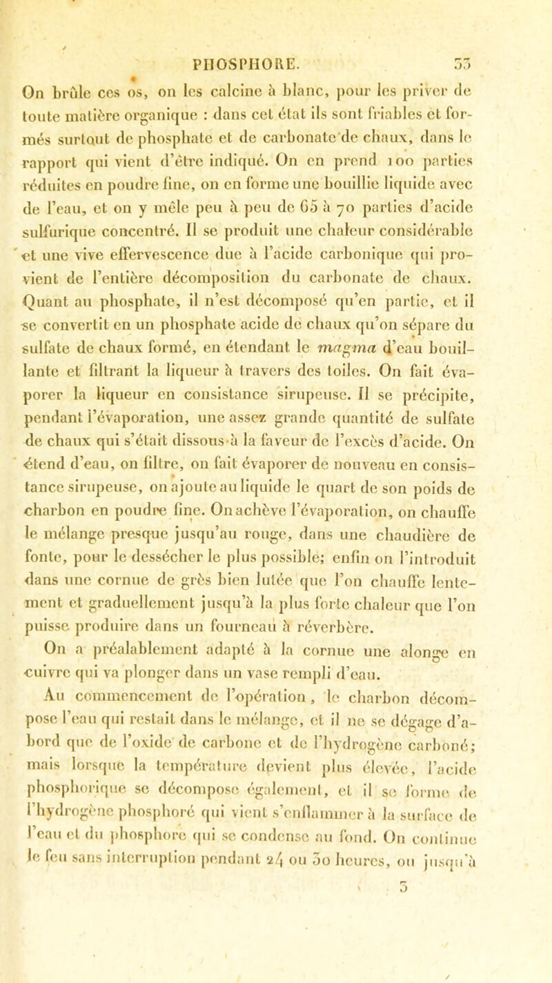 On brûle cc.s os, on les calcine à blanc, pour les priver de toute matière organique : dans cet état ils sont (Viables et for- més surtout fie phosphate et de carbonatc de chaux, dans le rapport qui vient d’éh'c indiqué. On en prend loo parties réduites en poudre fine, on en forme une bouillie liquide avec de l’eau, et on y mêle peu à peu de G5 û 70 parties d’acide sulfurique concentré. Il se produit une chaleur considérable et une vive effervescence due à l’acide carbonique qui pro- vient de l’entière décomposition du carbonate de chaux. Quant au phosphate, il n’est déconqiosé qu’en partie, et il «e convertit en un phosphate acide de chaux qu’on sépare du sulfate de chaux formé, en étendant le magma d’eau bouil- lante et fdtrant la liqueur h travers des toiles. On fait éva- porer la liqueur en consistance sirupeuse. Il se précipite, pendant l’évaporation, une assez grande quantité de sulfate de chaux qui s’était dissous à la faveur de l’excès d’acide. On ëtend d’eau, on libre, on fait évaporer de nouveau en consis- » tance sirupeuse, on ajoute au liquide le quart de son poids de charbon en poudre fine. On achève l’évaporation, on chauffe le mélange presque jusqu’au rouge, dans une chaudière de fonte, pour le dessécher le plus possible; enfin on l’introduit dans une cornue de grès bien lutée que l’on chauffe lente- ment et graduellement jusqu’à la plus forte chaleur que l’on puisse produire dans un fourneau h réverbère. On a préalablement adapté à la cornue une alonge en cuivre qui va plonger dans un vase rempli d’eau. Au commencement de l’opération, le charbon décom- pose l’eau qui restait dans le mélange, et il ne se dégage d’a- bord que de l’oxide de carbone et de l’hydrogène carboné; mais lorsque la température devient plus élevée, l’acide phosphorique se décompose également, et il se forme de. l’hydrogène phosphoré qui vient s’cnllammcr à la surface de l’eau et du jthosphore (pii .se condense au fond. On continue