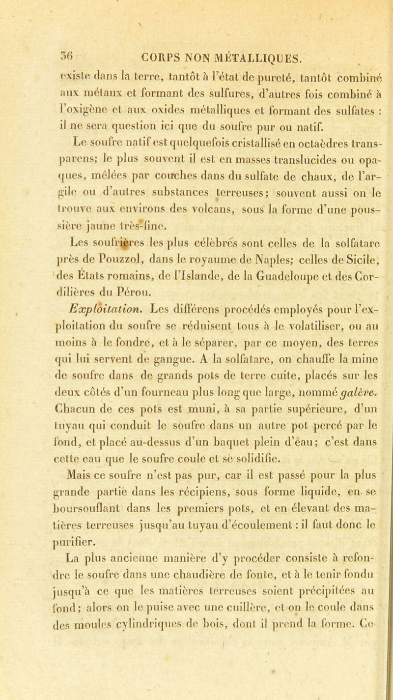 ('xisle flans la terre, tantôt à l’état de pureté, tantôt combiné aux inélaux et formant des sulfures, d’autres fois combiné à 1 oxigcnc et aux oxides métalliques et formant des sulfates : il ne sera question ici que, du soufre pur ou natif. Le soufre natif est quelquefois cristallisé en octaèdres trans- ])arcns; le plus souvent il est en masses translucides ou opa- <(ucs, mêlées par coirches dans du sulfate de chaux, de l’ar- gile ou d’autres substances terreuses; souvent aussi on le trouve aux environs des volcans, sous la forme d’une pous- sière jaune Irès-line. Les soulVi^rcs les plus célèbres sont celles de la solfatare près de PouzzoJ, dans le royaume de Naples; celles de Sicile, des Etats romains, de l’Islande, de la Guadeloupe et des Cor- dilières du Pérou. Explbilalion. Les différens procédés employés pour l’ex- ploitation du soufre se réduisent tous h le volatiliser, ou au moins h le fondre, et à le séparer, par ce moyen, des terres qui lui servent de gaugue. A la solfatare, on chauffe la mine de soufre dans de grands pots de terre cuite, placés sur les deux côtés d’un fourneau plus long que large, nommé galère. Chacun de ces pots est muni, îi sa partie supérieure, d’un tuyau qui conduit le soufre dans un autre pot percé par le fond, et placé au-dessus d’un baquet plein d’eau; c’est dans cette eau que le soufre coule et sc solidifie. Mais ce soufre n’est pas pur, car il est passé pour la plus grande partie dans les récipiens, sous forme liquide, en. se boursouflant dans les premiers pots, et en élevant des ma- tières terreuses jusqu’au tuyau d’écoulement : il faut donc le purifier. La plus ancienne manière d’y procéder consiste à refon- dre le soufre dans une chaudière de fonte, et h le tenir fondu jusqu’à ce que les matières terreuses soient précipitées au fond; alors on le puise avec une cuillère, et on le coide dans dos moules cylindriques de bois, dont il ])rend la forme. C(! I