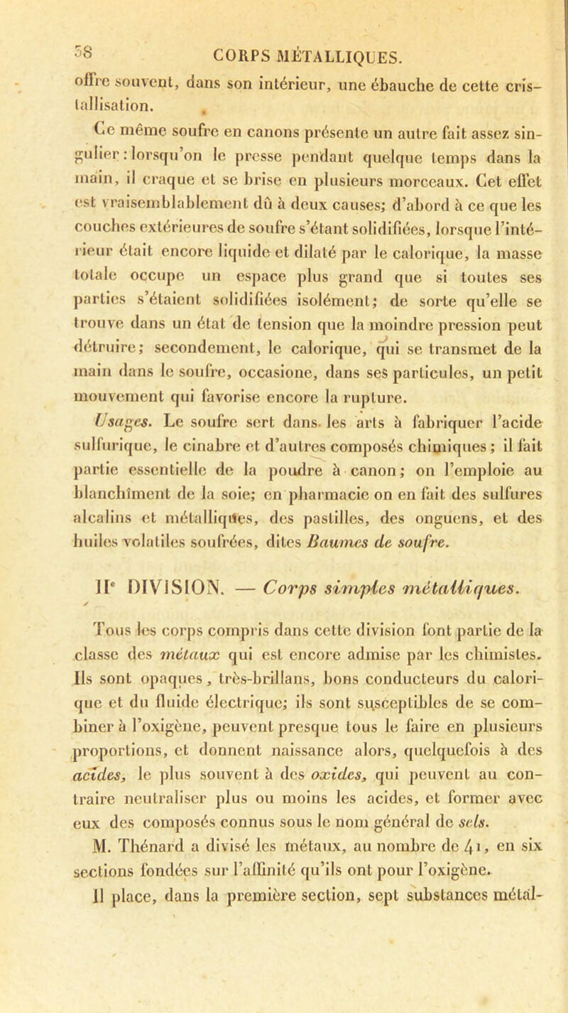 olïrc soiiveul, dans son intérieur, une ébauche de cette cris- lallisalion. Ce même soufre en canons présente un autre fait assez sin- gulier : lorsqu’on le presse pendant quelque temps dans la main, il craque et se brise en plusieurs morceaux. Cet efl’et est vraisemblablement dû à deux causes; d’abord à ce que les couches extérieures de soufre s’étant solidifiées, lorsque l’inté- rieur était encore liquide et dilaté par le calorique, la masse totale occupe un espace plus grand que si toutes ses parties s’étaient solidifiées isolément; de sorte qu’elle se trouve dans un étal de tension que la moindre pression peut détruire; secondement, le calorique, ^ui se transmet de la main dans le soufre, occaslone, dans ses particules, un petit mouvement qui favorise encore la rupture. Usages. Le soufre sert dans, les arts à fabriquer l’acide sulfurique, le cinabre et d’autres composés chimiques ; il fait partie essentielle de la poudre à canon ; on l’emploie au blanchiment de la soie; en pharmacie on en fait des sulfures alcalins et mélalliqites, des pastilles, des onguens, et des huiles volatiles soufrées, dites Baumes de soufre. II' DIVISION. — Corps simples métalliques. Tous les corps compris dans cette division font partie de la classe des métaux qui est encore admise par les chimistes. Ils sont opaques, très-brillans, bons conducteurs du calori- que et du fluide électrique; ils sont susceptibles de se com- biner à l’oxigèue, peuvent presque tous le faire en plusieurs proportions, et donnent naissance alors, quelquefois à des acides, le plus souvent à des oxides, qui peuvent au con- traire neutraliser plus ou moins les acides, et former avec eux des composés connus sous le nom général do sels. M. Thénard a divisé les métaux, au nombre de en six sections fondées sur l’alfinilé qu’ils ont pour l’oxigène. il place, dans la première section, sept substances métal-