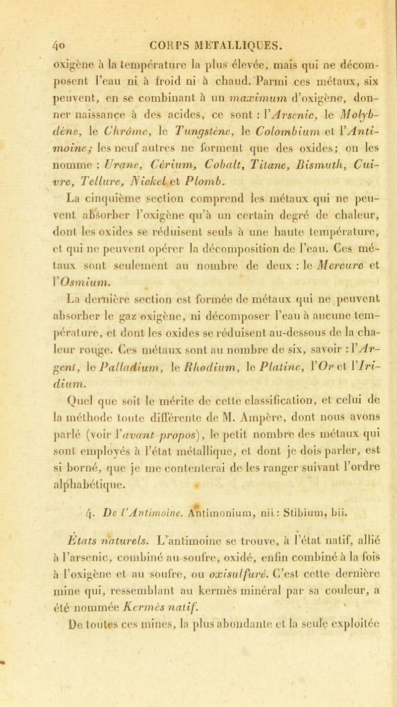 oxigène à la lempcraturc la plus élevée, mais qui ne décom- posent l’eau ni à froid ni à chaud. Parmi ces métaux, six peuvent, en se combinant h un maximum d’oxigène, don- ner naissance à des acides, ce sont : VArsenic, le Molyb- dène, le Chrome, le Tungstène, le Colombium et VAnti- moine; les neuf autres ne forment que des oxides; on les nomme : Urane, Cérium, Cobalt, Titane, Bismuth, Cui- vre, Tellure, Niclccl et Plomb. La cinquième section comprend les métaux qui ne peu- vent absorber l’oxigène qu’à un certain degré de chaleur, dont les oxides se réduisent seuls à une haute température, et qui ne peuvent opérer la décomposition de l’eau. Ges mé- taux sont seulement au nombre de deux : le Mercure et VOsmium. La deiAiière section est formée de métaux qui ne peuvent absorber le gaz oxigène, ni décomposer l’eau à aucune tem- pérature, et dont les oxides se réduisent au-dessous de la cha- leur rouge. Ces métaux sont au nombre de six, savoir : VAr- gent, \o Palladium, \e Rhodium, \a Platine, VOrcïYlri- dium. Quel que soit le mérite de cette classification, et celui de la méthode toute dlll’érentc de M. Auqièrc, dont nous avons parlé (voir Vavant propos), le petit nombre des métaux qui sont employés à l’état métallique, et dont je dois parler, est si borné, que je me contenterai de les ranger suivant l’ordre aljfbabétique. 4. De rAntimoine. ATitimonium, nii: Stibium, bii. Etats naturels. L’antimoine se trouve, à l’état natif, allié à l’arsenic, combiné au soufre, oxidé, enfin combiné h la fois à l’oxigène et au soufre, ou oxisulfuré. C’est cette dernière mine qui, ressemblant au kermès minéral par sa couleur, a è\.é uommèiG, Kermès natif. ' De toutes ces mines, la plus abondajitc et la seule exploitée