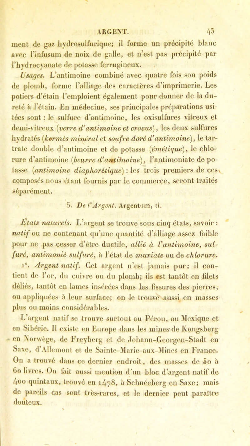 ment de gaz liydrosulfurique; il lorme un précipité blanc avec l’infiisum de noix de galle, et n’est pas précipité par l’hydrocyanate de potasse ferrugineux. Usages. L’antimoine combiné avec quatre fois son poids de plomb, forme l’alliage des caractères d’imprimerie. Les potiers d’étain l’emploient également pour donner de la du- reté à l’étain. En médecine, ses principales préparations usi- tées sont : le sulfure d’antimoine, les oxisulfures vitreux et demi-vitreux [verre d’antimoine et crocus), les deux sulfures hydratés [km^mcs minéral et soufre doré d’antimoine), le tar- trate double d’antimoine et de potasse [émétique), le chlo- rure d’antimoine [beurre d’antifnoine), l’antimoniate de po- tasse [antimoine diapkorétique) : les trois premiei’S de cesv composés nous étant fournis par le commerce, seront traités séparément. 5. De l’Argent. Argentnm, ti. Etats naturels. L’argent se trouve sous cinq états, savoir : natif ou ne contenant qu’une quantité d’alliage assez faible pour ne pas cesser d’être ductile, allié à l’antimoine, sul- furé, antimonié sulfuré, à l’état de muriate ou de chlorure. i“. Argent natif. Cet argent n’est jamais pur; il con- tient de l’or, du cuivre ou du plomb; ils est tantôt en filets déliés, tantôt en lames insérées dans les fissures des pierres, ou appliquées à leur surface; on le trouve aussi en masses plus ou moins considérables. L’argent natif se trouve surtout au Pérou, au Mexique et en Sibérie. Il existe en Europe dans les mines-de Kongsberg c» en INorwège, de Freyberg et de Johann-Georgen-Sladt en Saxe, d’Allcmont et de Sainte-Marie-aux-Mines en France. On a trouvé dans ce dernier endroit, des masses de 5o è 60 livres. On fait aussi mention d’un bloc d’argent natif de 4oo quintaux, trouvé en 1478, à Schnéeberg en Saxe; mais de pareils cas sont très-rares, et le dernier peut paraître doiitcux.