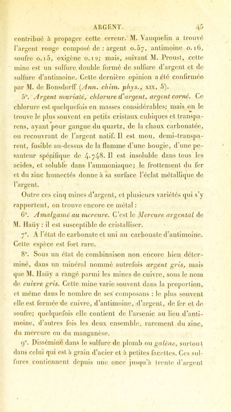 contribué h propager celle erreur. M. Vauquelin a trouvé l’argent rouge composé de : argent o.5y, antimoine o. iG, .soufre 0.15, oxigéne 0.12; mais, suivant M. Proust, cette mine est un sulfure double formé de sulfure d’argent et de sulfure d’antimoine, (iette dernière opinion a été conlirmée par M. de Bonsdortf (/ïnn. cliim. plijs., xix, 5). 5“. Argent murialé, chlorure d'argent, argent corné. Ce chlorure est quelquefois en masses considérables; mais on le trouve le plus souvent en petits cristaux cubiques et transpa- rens, ayant pour gangue du quartz, de la chaux carbonatée, ou recouvrant de l’argent natif. Il est mou, demi-transpa- rent, fusible au-dessus de la flamme d’une bougie, d’une pe- santeur spépiüque de 4-748. H est insoluble dans tous les acides, et soluble dans l’ammoniaque; le frottement du fer et du zinc humectés donne à sa surface l’éclat métallique de l’argent. Outre ces cinq mines d’argent, et plusieurs variétés qui s’y rapportent, on trouve encore ce métal : G“. Amalgamé au mercure. C’est le Mercure argentai de M. Haüy : il est susceptible de cristalliser. 7®. A l’état de carbonate et uni au carbonate d’antimoine. Cette espèce est fort rare. 8®. Sous un état de combinaison non encore bien déter- miné, dans un minéral nommé autrefois argent gris, mais que M. Jlaüy a rangé parmi les mines de cuivre, sous le nom de cuivre gris. Celle mine varie souvent dans la proportion, et même dans le nombre de scs'composans : le plus souvent elle est formée de cuivre, d’antimoine, d’argent, de fer et de soufre; quelquefois elle contient de l’arsenic au lieu d’anti- moine, d’autres fois les deux ensemble, rarement du zinc, dn mercure ou du manganèse. 9®. Disséminé dans le sulfure de plomb ou galène, surtout dans celui qui est à grain d’acier et h petites facettes. Ces sul- fures contiennent depuis une once jusqu’à trente d’aigeut