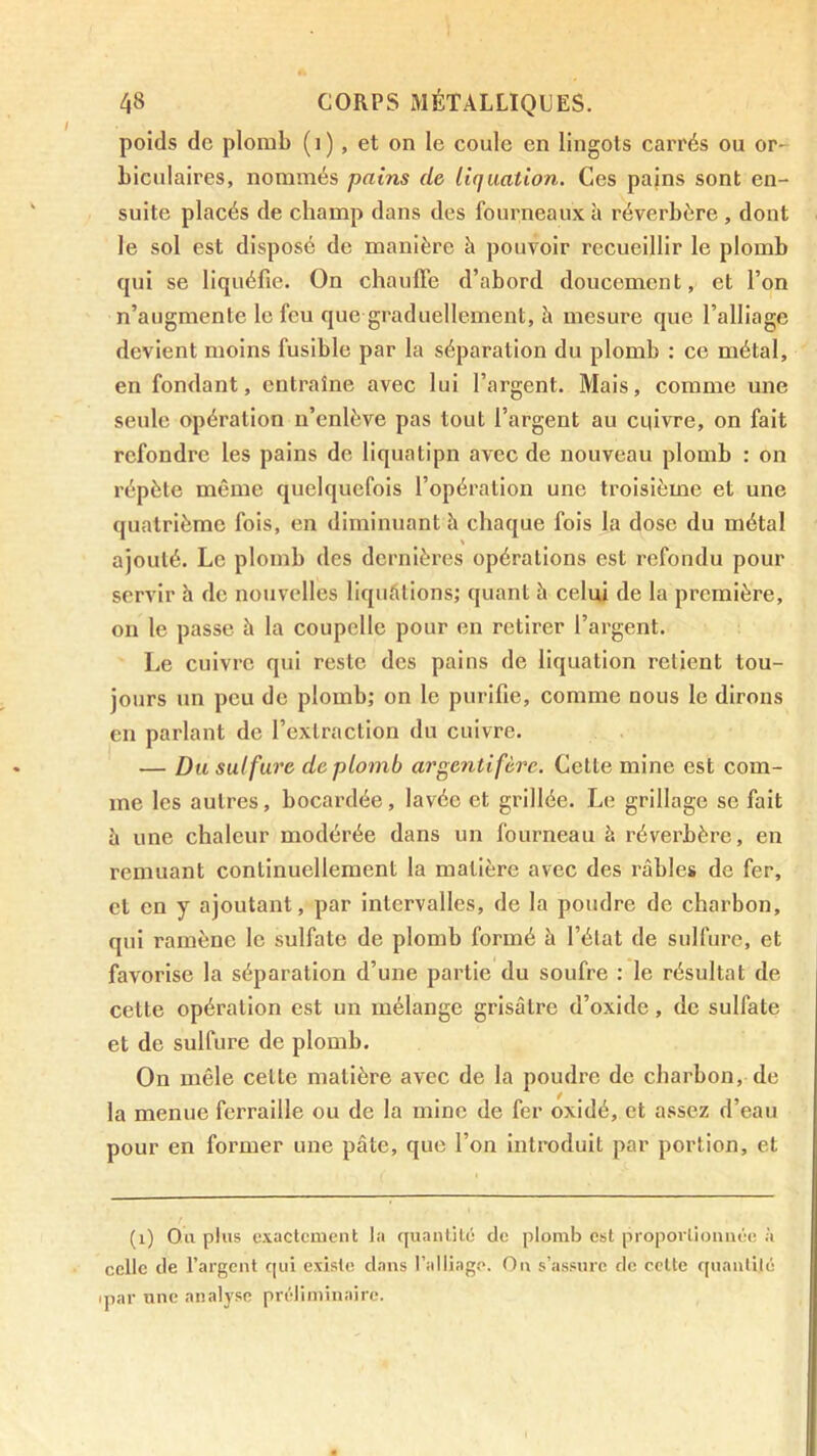 poids de plomb (i), et on le coule en lingots carrés ou or- biculaires, nommés pains de liquation. Ces pains sont en- suite placés de champ dans des fourneaux à réverbère , dont le sol est disposé de manière à pouvoir recueillir le plomb qui se liquéfie. On chauffe d’abord doucement, et l’on n’augmente le feu que graduellement, à mesure que l’alliage devient moins fusible par la séparation du plomb : ce métal, en fondant, entraîne avec lui l’argent. Mais, comme une seule opération n’enlève pas tout l’argent au cuivre, on fait refondre les pains de liquatipn avec de nouveau plomb : on répète même quelquefois l’opération une troisième et une quatrième fois, en diminuant h chaque fois la dose du métal ajouté. Le plomb des dernières opérations est refondu pour servir h de nouvelles liquélions; quant à celui de la première, on le passe à la coupelle pour en retirer l’argent. Le cuivre qui reste des pains de liquation retient tou- jours un peu de plomb; on le purifie, comme nous le dirons en parlant de l’extraction du cuivre. — Du sulfure de plomb argentifère. Cette mine est com- me les autres, bocardée, lavée et grillée. Le grillage se fait à une chaleur modérée dans un fourneau à réverbère, en remuant continuellement la matière avec des râbles de fer, et en y ajoutant, par intervalles, de la poudre de charbon, qui ramène le sulfate de plomb formé à l’élat de sulfure, et favorise la séparation d’une partie du soufre : le résultat de cette opération est un mélange grisâtre d’oxide, de sulfate et de sulfure de plomb. On mêle cette matière avec de la poudre de charbon, de la menue ferraille ou de la mine de fer oxidé, et assez d’eau pour en former une pâte, que l’on Introduit par portion, et (i) Ou plus e.vactcment la cjuantilé de plomb est propoiiioimée à celle de l’argent c|ui existe dans l’alliago. Ou s’assure de celte quantité ipar une analyse préliminaire.