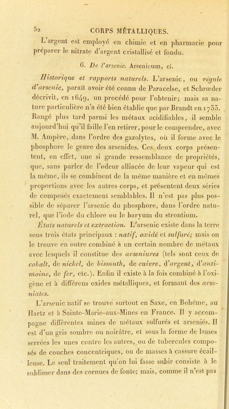 L argent est employé en chimie et en pharmacie pour préparer le nitrate d’argent cristallisé et fondu. 6. De l’arsenic. Arsenicum, ci. Historique et rapports naturels. L’arsenic, ou régule d’arscnic, paraît avoir été connu de Paracelse, et Schrœder décrivit, en 1649, procédé pour l’obtenir; mais sa na- ture particulière n’a été bien établie que par Brandt en 1 ySS. Rangé plus tard parmi les métaux acidifiables, il semble aujourd’hui qu’il faille l’en retirer, pour le comprendre, avec M. Ampère,\dans l’ordre des gazolytes, où il forme avec le phosphore le genre des arsenides. Ces deux corps présen- tent, en efl’ct, une si grande ressemblance de propriétés, que, sans parler de l’odeur alliacée de leur vapeur qui est la même, ils se combinent de la môme manière et en mômes proportions avec les autres corps, et présentent deux séries de composés exactement semblables. Il n’est pas plus pos- sible de séparer l’arsenic du phosphore, dans l’ordre natu- rel, que l’iode du chlore ou le baryum du strontium. États naturels et extraction. L’arsenic existe dans la terre sous trois états principaux : natif, oxide et sulfuré; mais on le trouve en outre combiné à un certain nombre de métaux avec lesquels il constitue des arseniures (tels sont ceux de cobalt, àa nickel, de bismuth, àe cuivre, à'argent, anti- moine, de fer, etc.). Enfin il existe h la fois combiné à l’oxi- gène et h différens oxides métalliques, et formant des arse- 7iiates. L’arsenic natif se trouvé surtout en Saxe, en Bohême, au Hartz et à Sainte-Marie-aux-Mines en France. II y accom- pagne dilTérentes mines de métaux sulfurés et arséniés. II est d’un gris sombre ou noirâtre, et sous la forme de lames serrées les unes contre les autres,^ou de tubercules compo- sés de couches concentriques, ou de masses h cassure écail- leuse. Le seul traitement qu’on lui fasse subir consiste h le sublimer dans des cornues de fonte; mais, comme il n’est pas