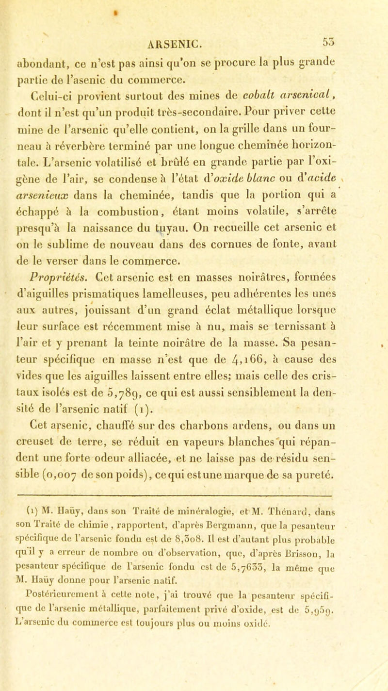 ARSENIC. 55 abondant, ce n’cst pas ainsi qu’on se procure la plus grande partie do l’asenic du commerce. Celui-ci provient surtout des mines de cobalt arsenical, dont il n’est qu’un produit très-secondaire. Pour priver cette mine de l’arsenic qu’elle contient, on la grille dans un four- neau à réverbère terminé par une longue cheminée horizon- tale. L’arsenic volatilisé et hrûlé en grande partie par l’oxi- gène de l’air, se condense à l’état (Voxide blanc ou A’acide v arsénieux dans la cheminée, tandis que la portion qui a échappé à la combustion, étant moins volatile, s’arrête presqu’à la naissance du tuyau. On recueille cet arsenic et on le sublime de nouveau dans des cornues de fonte, avant de le vei'ser dans le commerce. Propriétés. Cet arsenic est en masses noirâtres, formées d’aiguilles prismatiques lamelleuses, peu adhérentes les unes aux autres, jouissant d’un grand éclat métallique lorsque leur surface est récemment mise à nu, mais se ternissant à l’air et y prenant la teinte noirâtre de la masse. Sa pesan- teur spécifique en masse n’est que de 4>ih6, à cause des vides que les aiguilles laissent entre elles; mais celle des cris- taux isolés est de 5,789, ce qui est aussi sensiblement la den- sité de l’arsenic natif (1). Cet arsenic, chaulTé sur des charbons ardens, ou dans un creuset de terre, se réduit en vapeurs blanches'qui répan- dent une forte odeur alliacée, et ne laisse pas de résidu sen- sible (0,007 poids), ce qui estune marque de sa pureté. (1) M. Haüy, clans son Traité de minéralogie, et M. Thénard, dans son Traité de chimie , rapportent, d’après Bergmann, que la pesanteur spécifique de l’arsenic fondu est de 8,5o8. Il est d’autant plus probable quil y a erreur de nombre ou d’obseiTation, c[ue, d’après Brisson, la pesanteur spécifique de l’arsenic fondu est de 5,7635, la même cjue M. Haüy donne pour l’arsenic natif. Postéiicurcment .h cette note, j’ai trouvé c|ue la pesanteur spécifi- que de l’arsenic métallic[ue, parfaitement privé d’oxide, est de 5,y5y. L’arsenic du commerce est toujours plus ou moins oxidé.