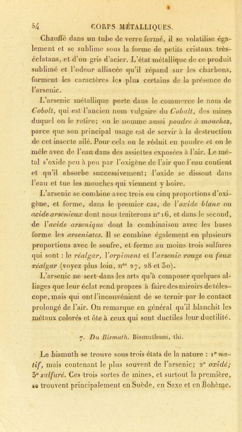 Chaulliî dans un tube de verre fermé, il se volatilise éga- lement et se sublime sous la forme de petits cristaux très- éclatans, et d’un gris d’acier. L’état métallique de ce produit sublimé et l’odeur alliacée qu’il répand sur les charbons, forment les caractères le» plus certains de la présence de l’arsenic. L’arsenic métallique porte dans le commerce le nom de Cobalt, qui est l’ancien nom vulgaire du Cobalt, des mines duquel on le retire; on le nomme aussi poudre à mouches, parce que son principal usage est de servir h la destruction de cet insecte ailé. Pour cela on le réduit en poudre et on le mêle avec de l’eau dans des assiettes exposées h l’air. Le mé- tal s’oxide peu à peu par l’oxigène de l’air que l’eau contient et qu’il absorbe successivement; l’oxide se dissout dans l’eau et tue les mouches qui viennent y boire. L’arsenic se combine avec trois ou cinq proportions d’oxi- gène, et forme, dans le premier cas, de Voxide blanc ou acidearsenieux dont nous traiterons n° ifi, et dans le second, de Vacide arsenique dont la combinaison avec les bases forme les arseniates. Il se combine également en plusieurs proportions avec le soufre, et forme au moins trois sulfures qui sont : le réalgar, Vorpiment et Varsenic rouge ou faux réalgar (voyez plus loin, n®' 27, 28 et 3o). L’arsenic ne sert-dans les arts qu’à composer quelques al- liages que leur éclat rend propres à faire des miroirs de téles- cope, mais qui ont l’inconvénient de se ternir par le contact prolongé de l’air. On remarque en général qu’il blanchit les métaux colorés et ôte à ceux qui sont ductiles leur ductilité.. 7. Du Bismuth. Bismulhum, lin. ' Le bismuth se trouve sous trois états de la nature : i'’na- tif, mais contenant le plus souvent de l’arsenic; 2 oxidé; 3“ sulfuré. Ces trois sortes de mines, et surtout la première, se trouvent principalement en Suède, en Saxe et en Bohème.