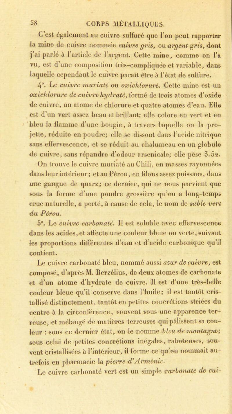 C est également au cuivre sulfuré que l’on peut rapporter la mine de cuivre nommée cuivre gris, ou argent gris, dont j’ai parlé à l’article de l’argent. Celle mine, comme on l’a vu, est d’une composition très-compliquée et variable, dans laquelle cependant le cuivre paraît être à l’étal de sulfure. 4°. Le cuivre muriaté ou oxicliloruré. Cette mine est un oxiehlorure de cuivre hydraté, formé de trois atomes d’oxide de cuivre, un atome de chlorure et quatre atomes d’eau. Elle est d’un vert assez beau et brillant; elle colore en vert et en bleu la flamme d’une bougie, h travers laquelle on la pro- jette, réduite en poudre; elle se dissout dans l’acide nitrique sans eUervescencc, et se réduit au chalumeau en un globule de cuivre, sans répandre d’odeur arsenicale; elle pèse 3.5*2. On trouve le cuivre muriaté au Chili, en masses rayonnées dans leur intérieur; et au Pérou, en filons assez pulssans, dans une gangue de quarz; ce dernier, qui ne nous parvient que sous la forme d’une poudre grossière qu’on a long-temps crue naturelle, a porté, è cause de cela, le nom de sable vert du Pérou. 5“. Le cuivre carbonaté. 11 est soluble avec eiFervescence dans les acides, et alFecte une couleur bleue ou verte, suivant les proportions différentes d’eau et d’acide carbonique qu’il contient. Le cuivre carbonaté bleu, nommé aussi azur de cuivre, est composé, d’après M. Berzélius, de deux atomes de carbonate et d’un atome d’hydrate de cuivre. Il est d’une très-belle couleur bleue qu’il conserve dans l’huile; il est tantôt cris- tallisé distinctement, tantôt en petites concrétions striées du centre à la circonférence, souvent sous une apparence ter- reuse, et mélangé de matières terreuses qui pâlissent sa cou- leur : sous ce dernier état, on le nomme bleu de montagne; sous celui de petites concrétions inégales, rahoteuses, sou- vent Cristallisées à l’intérieur, il forme ce qu’on nommait au- trefois en pharmacie la pierre d'Arménie. Le cuivre carbonaté vert est un simple carbonate de cui-