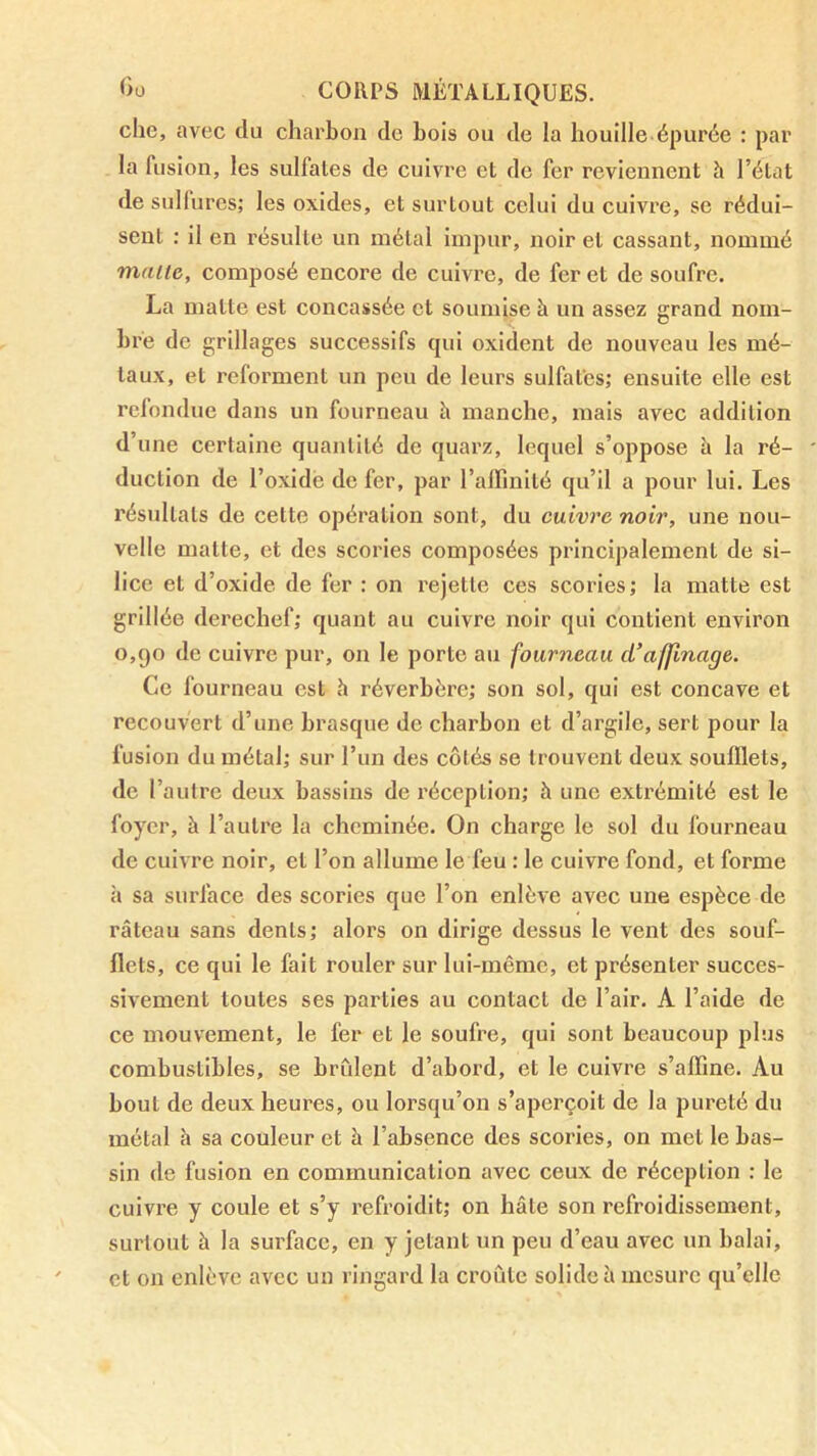 che, avec du charbon de bois ou de la houille épurée : par la fusion, les sulfates de cuivre et de fer reviennent h l’état de sulfures; les oxides, et surtout celui du cuivi'c, se rédui- sent : il en résulte un métal impur, noir et cassant, nommé malle, composé encore de cuivre, de fer et de soufre. La matte est concassée et soumise à un assez grand nom- bre de grillages successifs qui oxident de nouveau les mé- taux, et reforment un peu de leurs sulfates; ensuite elle est rclondue dans un fourneau h manche, mais avec addition d’une certaine quantité de quarz, lequel s’oppose à la ré- duction de l’oxidè de fer, par l’alfinité qu’il a pour lui. Les résultats de cette opération sont, du cuivre noir, une nou- velle matte, et des scories composées principalement de si- lice et d’oxide de fer : on rejette ces scories ; la matte est grillée derechef; quant au cuivre noir qui contient environ 0,90 de cuivre pur, on le porto au fourneau d’affinage. Ce fourneau est h réverbère; son sol, qui est concave et recouvert d’une brasque de charbon et d’argile, sert pour la fusion du métal; sur l’un des côtés se trouvent deux soufflets, de l’autre deux bassins de réception; à une extrémité est le foyer, à l’autre la cheminée. On charge le sol du fourneau de cuivre noir, et l’on allume le feu : le cuivre fond, et forme à sa surface des scories que l’on enlève avec une espèce de râteau sans dents; alors on dirige dessus le vent des souf- flets, ce qui le fait rouler sur lui-même, et présenter succes- sivement toutes ses parties au contact de l’air. A l’aide de ce mouvement, le fer et le soufre, qui sont beaucoup plus combustibles, se brident d’abord, et le cuivre s’affine. Au bout de deux heures, ou lorsqu’on s’aperçoit de la pureté du métal h sa couleur et à l’absence des scories, on met le bas- sin de fusion en communication avec ceux de réception : le cuivre y coule et s’y refroidit; on hâte son refroidissement, surtout à la surface, en y jetant un peu d’eau avec un balai, et on enlève avec un ringard la croûte solide à mesure qu’elle