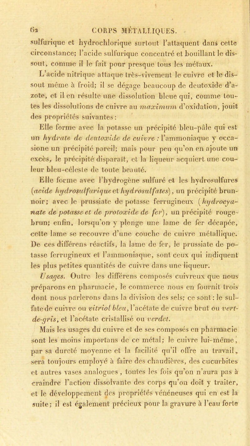 «a CORPS Mlh'AU.IQljES. sulfurique et hydrochlorique surtout l’attaquent dans cette circonstance; l’acide sulfurique concentré et bouillant le dis- sout, comme il le fait pour presque tous les métaux. L’acide nitrique attaque très-vivement le cuivre et le dis- sout même h froid; il se dégage beaucoup de deutoxide d’a- zote, et il en résulte une dissolution bleue qui, comme tou- tes les dissolutions de cuivre au maximum d’oxidation, jouit des propriétés suivantes : Elle forme avec la potasse un précipité bleu-pâle qui est un hydrate, de deutoxide de cuivre : l’ammoniaque y occa- sionc un précipité pareil; mais pour peu qu’on en ajoute un excès, le précipité disparaît, et la liqueur acquiert une cou- leur bleu-céleste de toute beauté. Elle forme avec l’hydrogène sulfuré et les hydrosulfures {acide hydrosulfuriquect hydrosulfates), un précipité brun- noir; avec le prussiate dépotasse ferrugineux [hydrocya- nate de potasse et de protoxide de fer), un précipité rouge- brun; enfin, lorsqu’on y plonge une lame de fer décapée, cette lame se recouvre d’une couche de cuivre métallique. De ces différens réactifs, la lame de fer, le prussiate de po- tasse ferrugineux et l’ammoniaque, sont ceux qui indiquent les plus petites quantités de cuivre dans une liqueur. Usages. Outre les différens composés cuivreux que nous préparons en pharmacie, le commerce nous en fournit trois dont nous parlerons dans la division des sels; ce sont : le sul- fate de cuivre ou vitriol bleu, l’acétate de cuivre brut ou vert- de-gris, et l’acétate cristallisé ou verdet. Mais les usages du cuivre et de ses composés en pharmacie sont les moins importons de ce métal; le cuivre lui-même j par sa dureté moyenne et la facilité qu’il offre au travail, sera toujours employé à faire des chaudières, des cucurbites et autres vases analogues, toutes les fois qu’on n’aura pas à craindre l’action dissolvante des corps qu’on doit y traiter, et le développement des propriétés vénéneuses qui en est la suite; il est également précieux pour la gravure à l’eau forte