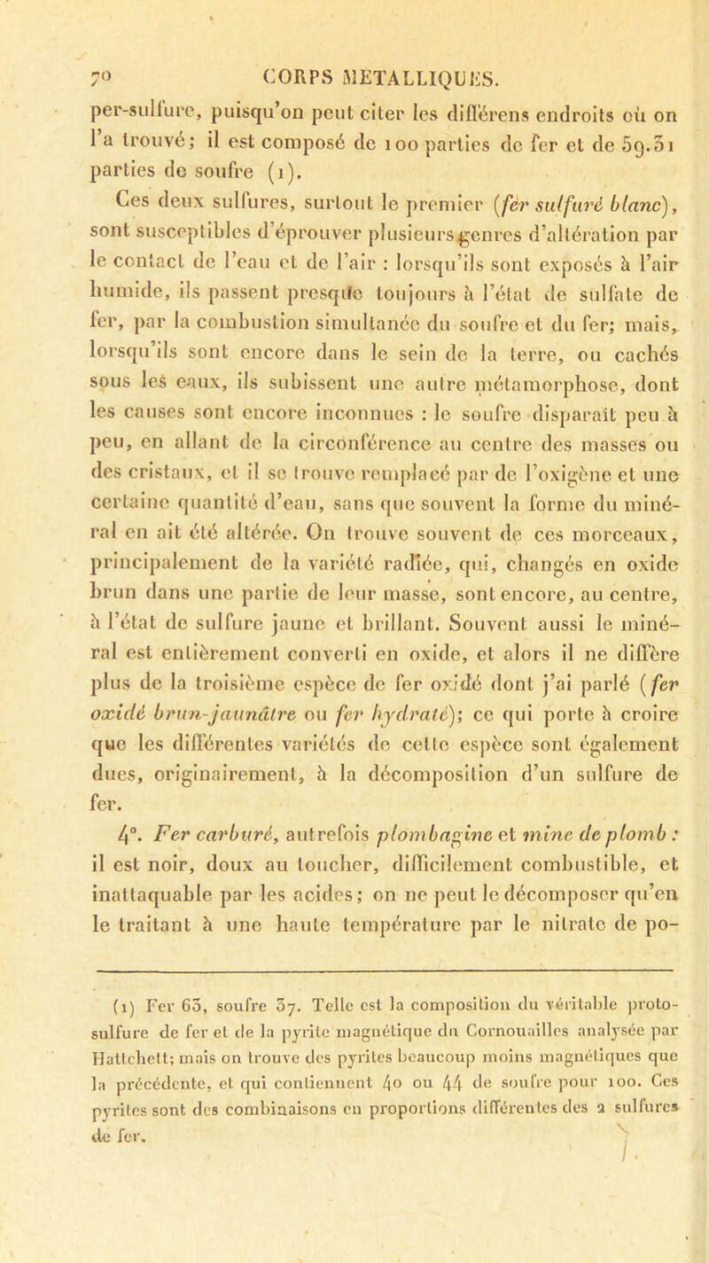 per-siillurc, puisqu’on peut citer les difl'érens endroits où on 1 a trouvé; il est composé de loo parties de fer et de 5g.31 parties de soufre (i). Ces deux sulfures, surtout le premier [fér sulfuré blanc), sont susceptibles d’éprouver plusieurs genres d’altération par le contact de l’eau et de l’air ; lorsqu’ils sont exposés à l’air humide, ils passent prcsqife toujours à l’état de sulfate de fer, par la combustion simultanée du soufre et du fer; mais, lorsqu ils sont encore dans le sein de la terre, ou cachés sous les eaux, ils subissent une autre métamorphose, dont les causes sont encore inconnues : le soufre disparaît peu à peu, en allant de la circonférence au centre des masses ou des cristaux, et il se trouve remplacé par de l’oxigène et une certaine quantité d’eau, sans que souvent la forme du miné- ral en ait été altérée. On trouve souvent de ces morceaux, principalement de la variété rad'iée, qui, changés en oxide brun dans une partie de leur masse, sont encore, au centre, h l’état de sulfure jaune et brillant. Souvent aussi le miné- ral est entièrement converti en oxide, et alors il ne diffère plus de la troisième espèce de fer oxJdé dont j’ai parlé [fer oxidé brun-jaunâlre ou fer hydraté); ce qui porte h croire que les différentes variétés de cette espèce sont également dues, originairement, à la décomposition d’un sulfure de fer. 4. Fer carburé, autrefois plombagine et mine de plomb : il est noir, doux au toucher, difficilement combustible, et inattaquable par les acides; on ne peut le décomposer qu’en le traitant à une haute température par le niti’atc de po- (i) Fer 63, soufre oy. Telle est la composition du véritable proto- sulfure de fer et de la pyrite magiiétique du Cornouailles analysée par Hattchett; mais on trouve des pyrites beaucoup moins magnétiques que la précédente, et qui contiennent l\o ou 44 de soufre pour loo. Ces pyrites sont des combinaisons en proportions dilTérentes des a sulfure» de fer.