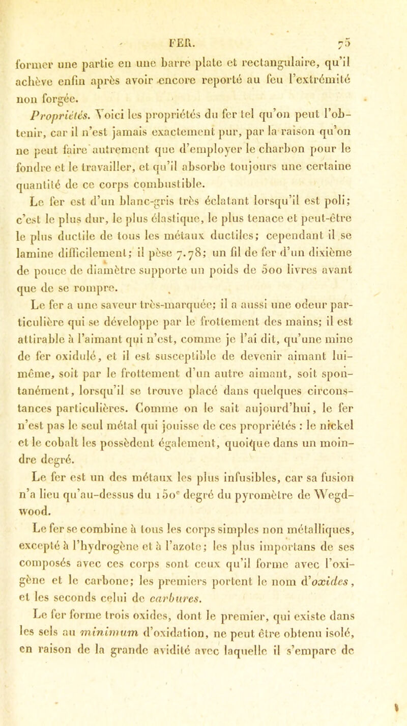 l'EIl. 7^> former une partie en une barre piale et rectangulaire, qu’il achève enfin après avoir ^sncore reporté au feu re.vtréinilé non forgée. Propriélés. Voici les propriétés du fer tel qu’on peut l’ob- tenir, car il n’est jamais exactement pur, par la raison qu’on ne peut faire autrement que d’employer le charbon pour le fondre et le travailler, et qu’il absorbe toujours une certaine quantité de ce corps combustible. Le 1er est d’un blanc-gris très éclatant lorsqu’il est poli; c’est le plus dur, le plus élastique, le plus tenace et peut-être le plus ductile de tous les métaux ductiles; cependant il se lamine dilficilemenl; il pèse 7.78; un fil de fer d’un dixième de pouce de diamètre supporte un poids de 5oo livres avant que de se rompre. Le fer a une saveur très-marquée; il a aussi une odeur par- ticulière qui se développe par le frottement des mains; il est attirable à l’aimant qui n’est, comme je l’ai dit, qu’une mine de fer oxidulé, et il est susceptible de devenir aimant lui- même, soit par le frottement d’un autre aimant, soit spon- tanément, lorsqu’il se trouve placé dans quelques circons- tances particulières. Comme on le sait aujourd’hui, le fer n’est pas le seul métal qui jouisse de ces propriélés : le nickel et le cobalt les possèdent également, quoique dans un moin- dre degré. Le fer est un des métaux les plus infusibles, car sa fusion n’a lieu qu’au-dessus du i5o“ degré du pyromètre de Wegd- wood. Le fer se combine à tous les corps simples non métalliques, excepté à l’hydrogène et è l’azote; les plus importans de ses composés avec ces corps sont ceux qu’il forme avec l’oxi- gène et le carbone; les premiers portent le nom à’oxides, et les seconds celui de carbures. Le fer forme trois oxides, dont le premier, qui existe dans les sels au mininnim d’oxidalion, ne peut être obtenu isolé, en raison de la grande avidité avec laquelle il s’empare de