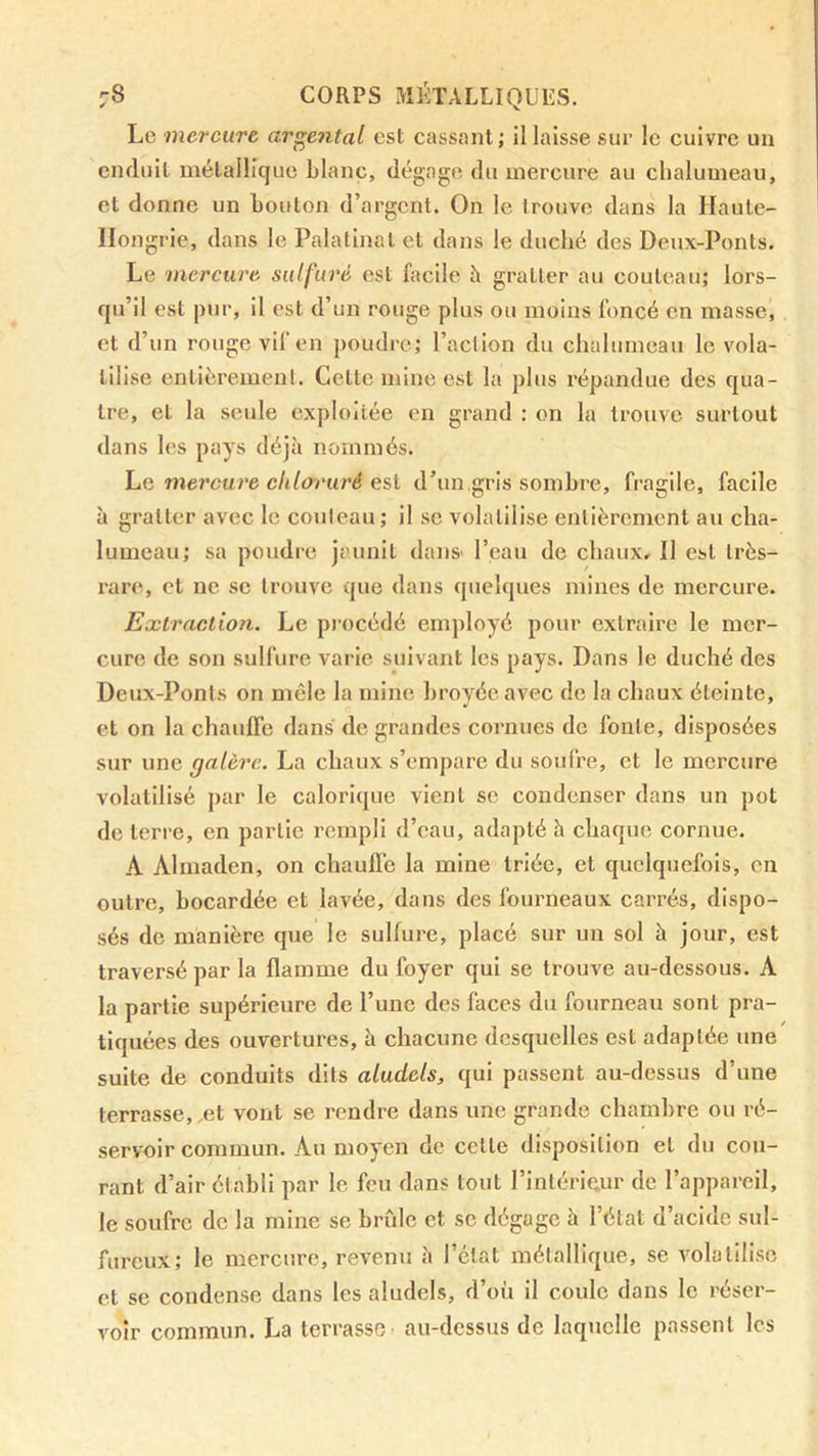 Le mercure argentai est cassant; il laisse sur le cuivre un enduit métallique Liane, dégage du mercure au chalumeau, et donne un Louton d’argent. On le trouve dans la Haute- Hongrie, dans le Palalinat et dans le duché des Deux-Ponts. Le mercure sulfuré est facile à gratter au couteau; lors- qu’il est pur, il est d’un rouge plus ou moins foncé en masse, et d’un rouge vil en poudre; l’action du chalumeau le vola- tilise entièrement. Cette mine est la plus répandue des qua- tre, et la seule exploitée en grand : on la trouve surtout dans les pays déjà nommés. he mercure chloruré esl d’un,gris sombre, fragile, facile à gratter avec le couteau ; il se volatilise entièrement au cha- lumeau; sa poudre jaunit dans' l’eau de chaux. Il est très- rare, et ne se trouve que dans quehjues mines de mercure. Extraction. Le procédé employé pour extraire le mer- cure de son sulfure varie suivant les pays. Dans le duché des Deux-Ponts on mêle la mine broyée avec de la chaux éteinte, et on la chauffe dans de grandes cornues de fonte, disposées sur une galère. La chaux s’empare du soufre, et le mercure volatilisé par le calorique vient se condenser dans un pot do terre, en partie rempli d’eau, adapté h chaque cornue. A Almaden, on chauffe la mine triée, et quelquefois, en outre, bocardée et lavée, dans des fourneaux carrés, dispo- sés de manière que le sulfure, placé sur un sol à jour, est traversé par la flamme du foyer qui se trouve au-dessous. A la partie supérieure de l’une des faces du fourneau sont pra- tiquées des ouvertures, à chacune desquelles est adaptée une suite de conduits dits aludels, qui passent au-dessus d’une terrasse,.et vont se rendre dans une grande chambre ou ré- servoir commun. Au moyen de cette disposition et du cou- rant d’air établi par le feu dans tout l’intérieur de l’appareil, le soufre de la mine se brûle et se dégage à l’état d’acide sul- fureux; le mercure, revenu à l’état métallique, se volatilise et se condense dans les aludels, d’où il coule dans le réser- voir commun. La terrasse au-dessus de laquelle passent les