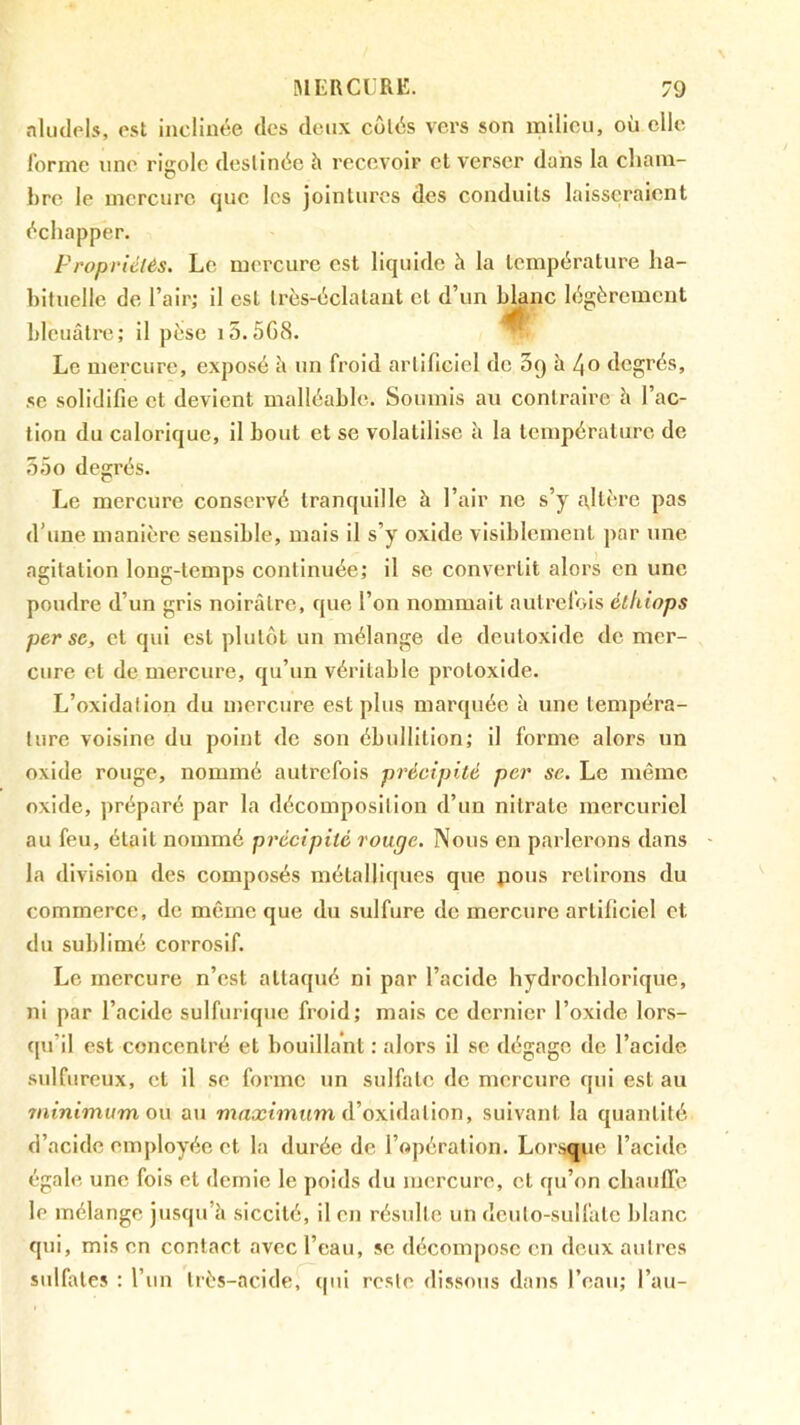 nluclols, est inclinée (les deux côlés vers son milieu, où elle lorme une rigole destinée h recevoir et verser dans la cliaiu- hre le mercure (]uc les jointures des conduits laisseraient échapper. Propriétés. Le mercure est liquide à la température ha- bituelle de l’air; il est très-éclalant et d’un blanc h^gèremeut bleuâtre; il pèse i5.5GcS. ^ Le mercure, exposé à un froid artificiel de 3() h 4o degrés, se solidifie et devient malléable. Soumis au contraire h l’ac- tion du calorique, il bout et se volatilise h la température de o5o degrés. Le mercure conservé tranquille à l’air ne s’y a,ltère pas d’une manière sensible, mais il s’y oxide visiblement par une agitation long-temps continuée; il se convertit alors en une poudre d’un gris noirâtre, que l’on nommait autrefois élhiops perse, et qui est plutôt un mélange de deutoxide de mer- cure et de mercure, qu’un véritable protoxide. L’oxidalion du mercure est plus marquée à une tempéra- ture voisine du point do son ébullition; il forme alors un oxide rouge, nommé autrefois précipité per se. Le même oxide, ])réparé par la décomposition d’un nitrate mercuriel au feu, était nommé précipité rouge. Nous en parlerons dans la division des composés métalliques que jious retirons du commerce, de même que du sulfure de mercure artiliciel et du sublimé corrosif. Le mercure n’est attaqué ni par l’acide hydrochlorique, ni par l’acide sulfurique froid; mais ce dernier l’oxide lors- qu’il est concentré et bouillant : alors il se dégage de l’acide sulfureux, et il se forme un sulfate de mercure qui est au minimum o\\ au nratctîmtm d’oxidation, suivant la quantité d’acide employée et la durée de l’cjpération. Loi sque l’acide égale une fois et demie le poids du mercure, et rpi’on chauffe le mélange jusqu’à siccité, il en résulte un dcuto-sulfate blanc qui, mis en contact avec l’eau, se décompose en deux autres sulfates ; l’un très-acide, qui reste dissous dans l’eau; l’au-