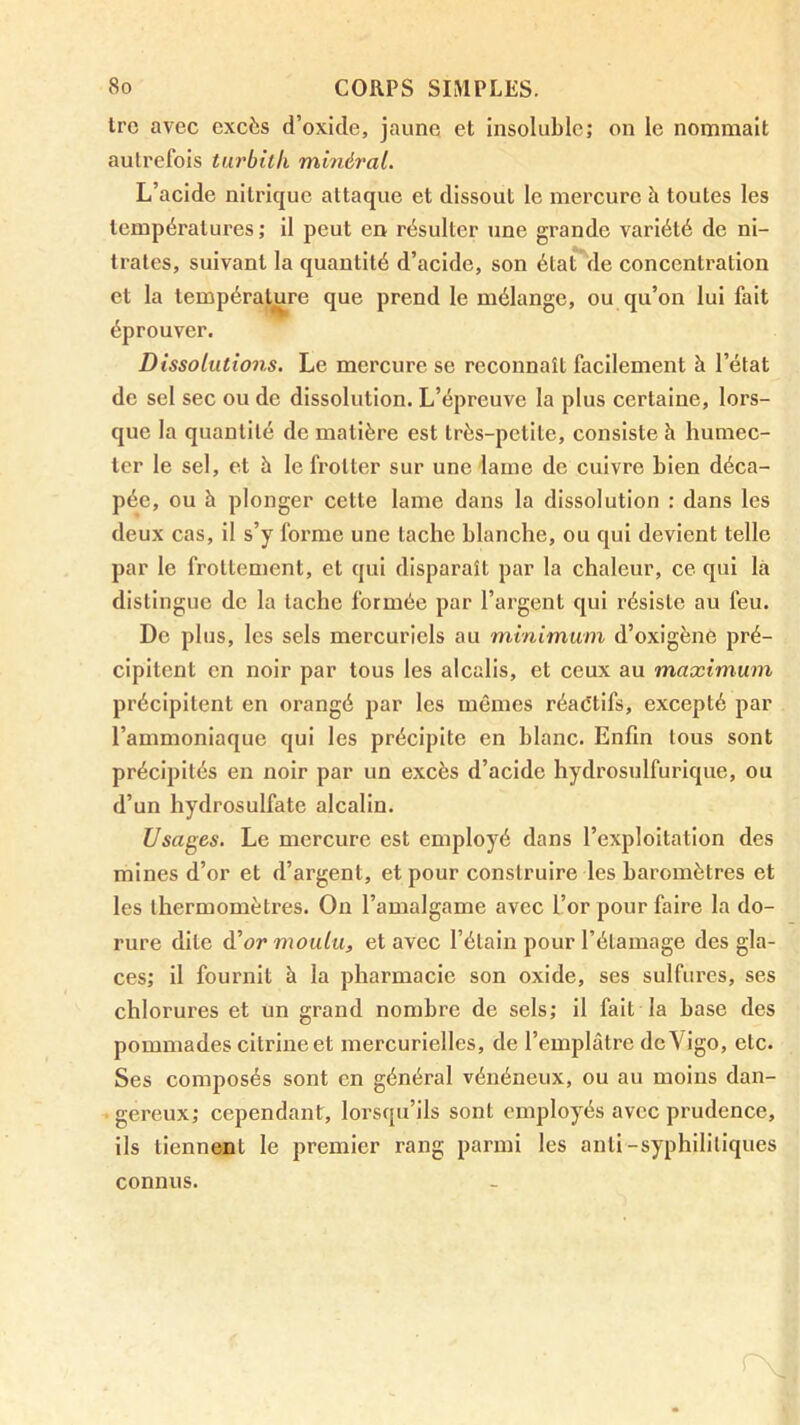 trc avec excès d’oxide, jaune et insoluble; on le nommait autrefois tiu'bith minéral. L’acide nitrique attaque et dissout le mercure à toutes les températures ; il peut en résulter une grande variété de ni- trates, suivant la quantité d’acide, son état de concentration et la température que prend le mélange, ou qu’on lui fait éprouver. Dissolutions. Le mercure se reconnaît facilement à l’état de sel sec ou de dissolution. L’épreuve la plus certaine, lors- que la quantité de matière est très-petite, consiste à humec- ter le sel, et à le frotter sur une lame de cuivre bien déca- pée, ou à plonger cette lame dans la dissolution : dans les deux cas, il s’y forme une tache blanche, ou qui devient telle par le frottement, et qui disparaît par la chaleur, ce qui là distingue de la tache formée par l’argent qui résiste au feu. De plus, les sels mercuriels au minimum d’oxigène pré- cipitent en noir par tous les alcalis, et ceux au maximum précipitent en orangé par les mêmes réactifs, excepté par l’ammoniaque qui les précipite en blanc. Enfin tous sont précipités en noir par un excès d’acide hydrosulfurique, ou d’un hydrosulfate alcalin. Usages. Le mercure est employé dans l’exploitation des mines d’or et d’argent, et pour construire les baromètres et les thermomètres. On l’amalgame avec l’or pour faire la do- rure dite éi or moulu, et avec l’étain pour l’étamage des gla- ces; il fournit à la pharmacie son oxide, ses sulfures, ses chlorures et un grand nombre de sels; il fait la base des pommades citrine et mercurielles, de l’emplâtre deVigo, etc. Ses composés sont en généi’al vénéneux, ou au moins dan- gereux; cependant, lorsqu’ils sont employés avec prudence, ils tiennent le premier rang parmi les anli-syphilitiques connus.