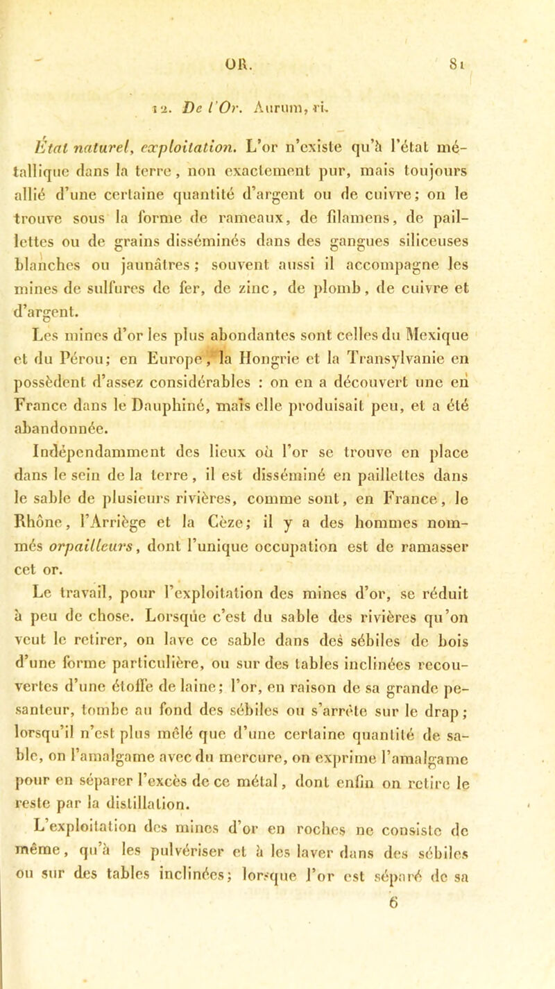 la. De rOr. Aiirum,i’u Etal naturel, eccploitatioii. L’or n’cxiste qu’h l’étal mé- tallique flans la terre, non exactement pur, mais toujours allié d’une certaine quantité d’argent ou de cuivre; on le trouve sous la forme de rameaux, de filamens, de pail- lettes ou de grains disséminés dans des gangues siliceuses Llanches ou jaunâtres ; souvent aussi il accompagne les mines de sulfures de fer, de zinc, de plomb, de cuivre et d’argent. Les mines d’or les plus abondantes sont celles du Mexique et du Pérou; en Europela Hongrie et la Transylvanie en possèdent d’assez considérables : on en a découvert une en France dans le Dauphiné, mars elle produisait peu, et a été abandonnée. Indépendamment des lieux où l’or se trouve en place dans le sein de la terre, il est disséminé en paillettes dans le sable de plusieurs rivières, comme sont, en France, le Rhône, l’Arriège et la Cèze ; il y a des hommes nom- més orpailleurs, dont l’unique occupation est de ramasser cet or. Le travail, pour l’exploitation des mines d’or, se réduit à peu de chose. Lorsque c’est du sable des rivières qu’on veut le retirer, on lave ce sable dans des sébiles de bois d’une forme particulière, ou sur des tables inclinées recou- vertes d’une étoffe de laine; l’or, en raison de sa grande pe- santeur, tombe au fond des sébiles ou s’arrête sur le drap; lorsqu’il n’est plus mêlé que d’une certaine quantité de sa- ble, on l’amalgame avec du mercure, on exprime l’amalgame pour en séparer l’excès de ce métal, dont enfin on relire le reste par la distillation. L exploitation des mines d’or en roches ne consiste de même, qu’à les pulvériser et à les laver dans des sébiles ou sur des tables inclinées; lorsque l’or est séparé de sa 6