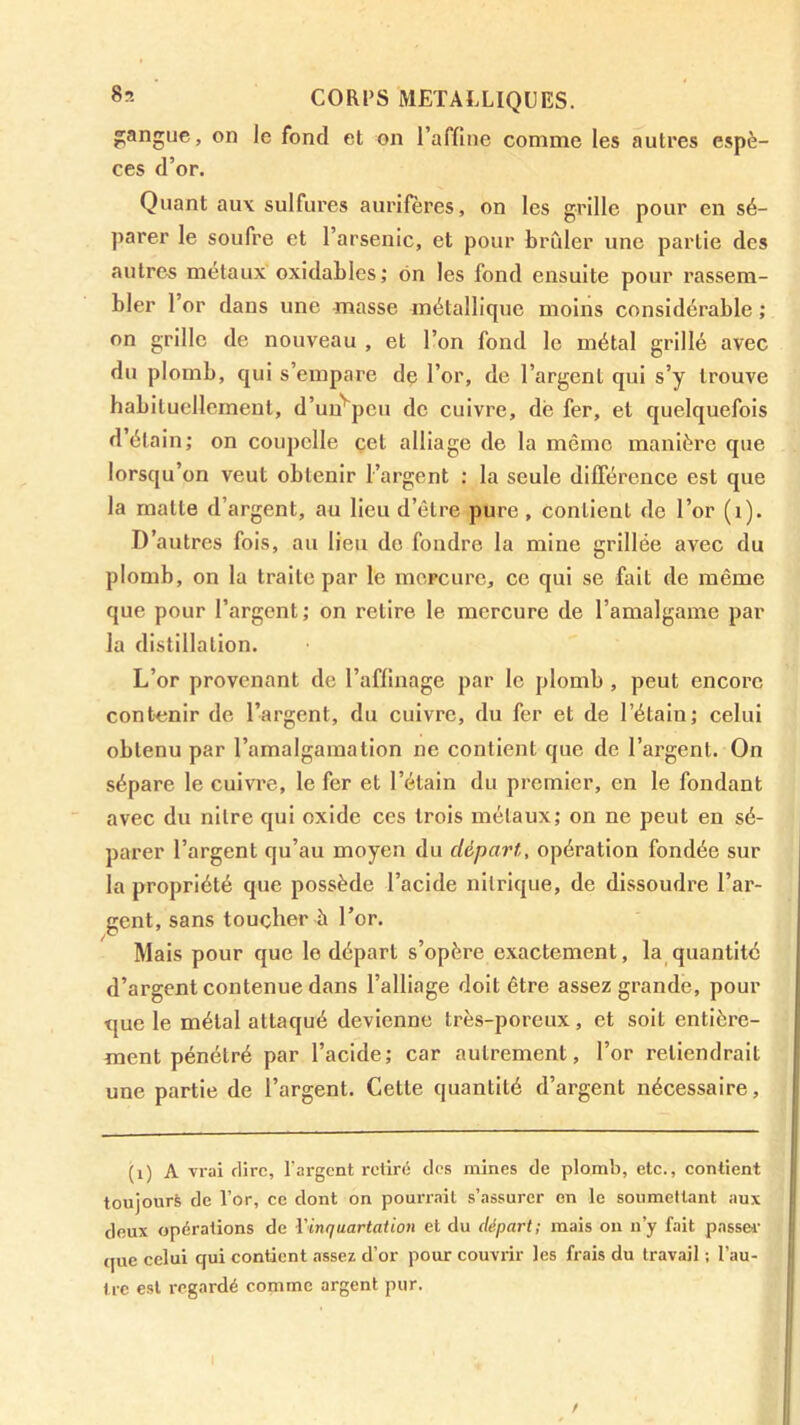 gangue, on le fond et on raffine comme les autres espè- ces d’or. Quant au\ sulfures aurifères, on les grille pour en sé- parer le soufre et l’arsenic, et pour brCder une partie des autrc^s métaux oxidables; on les fond ensuite pour rassem- bler l’or dans une masse métallique moins considérable ; on grille de nouveau , et l’on fond le métal grillé avec du plomb, qui s’empare de l’or, de l’argent qui s’y trouve habituellement, d’un''^peu de cuivre, de fer, et quelquefois d étain; on coupelle çet alliage de la même manière que lorsqu’on veut obtenir l’argent : la seule dilFérence est que la matte d’argent, au Heu d’être pure, contient de l’or (i). D’autres fois, au lieu do fondre la mine grillée avec du plomb, on la traite par le mcFcure, ce qui se fait de même que pour l’argent; on retire le mercure de l’amalgame par la distillation. L’or provenant de l’affinage par le plomb , peut encore contenir de l’argent, du cuivre, du fer et de l’étalu; celui obtenu par l’amalgamation ne contient que de l’argent. On sépare le cuivre, le fer et l’étain du premier, en le fondant avec du nilre qui oxide ces trois métaux; on ne peut en sé- parer l’argent qu’au moyen du départ, opération fondée sur la propriété que possède l’acide nitrique, de dissoudre l’ar- gent, sans toucher à l’or. Mais pour que le départ s’opère exactement, la_quantité d’argent contenue dans l’alliage doit être assez grande, pour que le métal attaqué devienne très-poreux, et soit entière- ment pénétré par l’acide; car autrement, l’or retiendrait une partie de l’argent. Cette quantité d’argent nécessaire. (i) A vrai rlirc, l'argent retiré des mines de plomb, etc., contient toujourè de l’or, ce dont on pourrait s’assurer en le soumettant aux deux opérations de l'inquartation et du départ; mais on n’y fait passer- (jue celui qui contient assez d’or pour couvrir les frais du travail ; l’au- tre est regardé comme argent pur. I