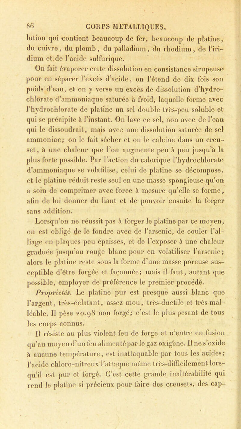 lution qui contient beaucoup de fer, beaucoup de platine, du cuivre, du plomb, du palladium, du rhodium, de l’iri- dium et.de l’acide sulfurique. On fait évaporer ceite dissolution en consistance sirupeuse pour en séparer l’excès d’acide, on l’étend de dix fois son poids d’eau, et on y verse un excès de dissolution d’hydro- chlorate d’ammoniaque saturée à froid, laquelle forme avec l’hydrochlorate de platine un sel double très-peu soluble et qui se précipile à l’instant. On lave ce sel, non avec de l’eau qui le dissoudrait, mais ave-c une dissolution saturée de sel ammoniac; on le fait sécher et on le calcine dans un creu- set, à une chaleur que l’on augmente peu à peu jusqu’à la plus forte possible. Par l’action du calorique l’hydrochlorate d’ammoniaque se volatilise, celui de platine se décompose, et le platine réduit reste seul en une masse spongieuse qu’on a soin de comprimer avec force à mesure qu’elle se forme, alin de lui donner du liant et de pouvoir ensuite la forger sans addition. Lorsqu’on ne réussit pas à forger le platine par ce moyen, on est obligé de le fondre avec de l’arsenic, de couler l’al- liage en plaques peu épaisses, et de l’exposer à une chaleur graduée jusqu’au rouge blanc pour en volatiliser l’arsenic; alors le platine reste sous la forme d’une masse poreuse sus- ceptible d’être forgée et façonnée; mais il faut, autant que possible, employer de préférence le premier procédé. Propriétés. Le platine pur est presque aussi blanc que l’argent, très-éclatant, assez mou, très-ductile et très-mal- léable. Il pèse 20.98 non forgé; c’est le plus pesant de tous les corps connus. Il résiste au plus violent feu de forge et n’entre en fusion qu’au moyen d’un feu alimentépar le gaz oxig'ène. Il ne s’oxide h aucune température, est inattaquable par tous les acides; l’acide chloro-nitrcux l’attaque même très-diincilement lors- qu’il est pur et forgé. C’est cette grande inaltérabilité qui rend le platine si précieux pour faire des creusets, des cap-