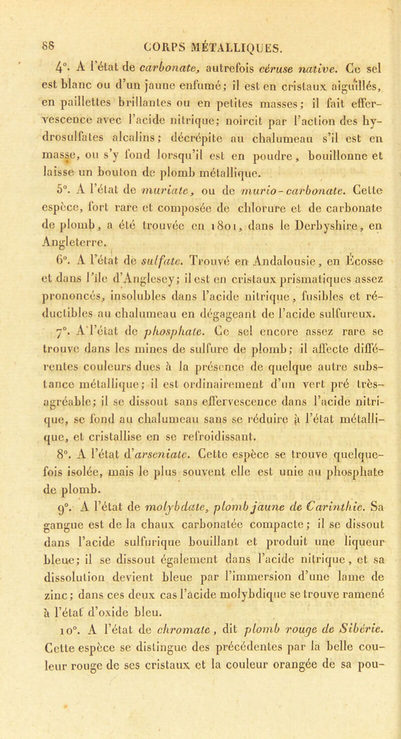 4°- A I état de carbonate, autrefois céruse native. Ce sel est blanc ou d’un jaune enfumé; il est en cristaux aigiullés, en paillettes brillantes ou en petites masses; il fait effer- vescence avec l’acide nitrique; noircit par l’action des hy- drosulfates alcalins; décrépite au chalumeau s’il est en masse, ou s’y tond lorsqu’il est en poudre, bouillonne et laisse un bouton de plomb métallique. 5°. A l’élat de •muriatc, ou de murio- carbonate. Celte espèce, lort rare et composée de chlorure et de carbonate de plomb, a été trouvée en i8oi, dans le Derbyshire, en Angleterre. I < C). A l’état de sulfate. Trouvé en Andalousie, en Ecosse et dans Tilc d’Anglcscy; il est en cristaux prismatiques assez prononcés, insolubles dans l’acide nitrique, fusibles et ré- ductibles au chalumeau en dégageant de l’acide sulfureux. 7°. A l’état de phosphate. Ce sel encore assez rare se trouve dans les mines de sulfure de plomb; il all’ecte diffé- rentes couleurs ducs h la présence de quelque autre subs- tance métallique; il est ordinairement d’un vert pré très- agréable; il se dissout sans effervescence dans l’acide nitri- que, sc fond au chalumeau sans se réduire l’état métalli- que, et cristallise en se refroidissant. 8°. A l’état d'arseniate. Celte espèce se trouve quelque- fois isolée, mais le plus souvent elle est unie au phosphate de plomb. 9®. A l’élat de moljbdaie, plomb jaune de Carinthie. Sa gangue est de la chaux carbonatée compacte; il se dissout dans l’acide sulfurique bouillant et produit une liqueur bleue; il se dissout également dans l’acide nitrique, et sa dissolution devient bleue par l’immersion d’une lame de zinc; dans ces deux cas l’acide molybdique se trouve ramené à l’état d’oxide bleu. 10®. A l’état de chromafe, dit plomb rouge de Sibérie. Cette espèce se distingue des précédentes par la belle cou- leur rouge de ses cristaux et la couleur orangée de sa pou-